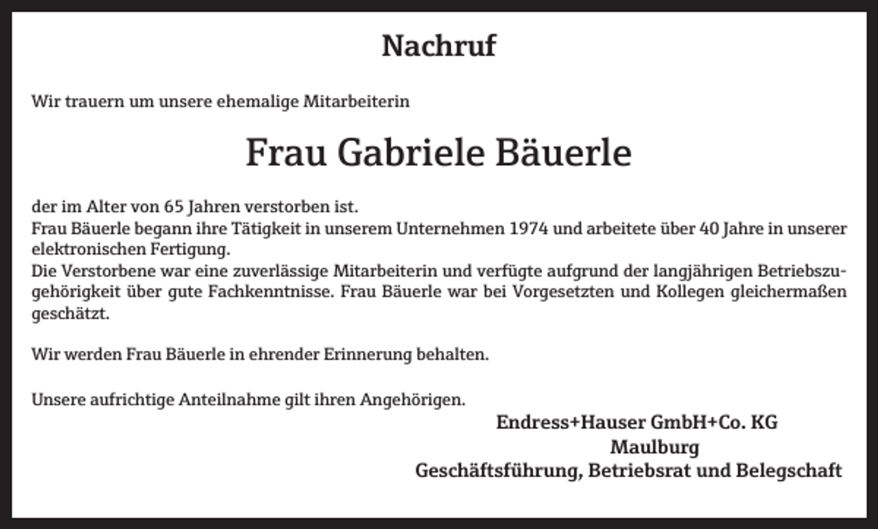 <p>Nachruf<br />Wir trauern um unsere ehemalige Mitarbeiterin</p><p>Frau Gabriele Bäuerle<br />der im Alter von 65 Jahren verstorben ist.<br />Frau Bäuerle begann ihre Tätigkeit in unserem Unternehmen 1974 und arbeitete über 40 Jahre in unserer<br />elektronischen Fertigung.<br />Die Verstorbene war eine zuverlässige Mitarbeiterin und verfügte aufgrund der langjährigen Betriebszugehörigkeit über gute Fachkenntnisse. Frau Bäuerle war bei Vorgesetzten und Kollegen gleichermaßen<br />geschätzt.<br />Wir werden Frau Bäuerle in ehrender Erinnerung behalten.<br />Unsere aufrichtige Anteilnahme gilt ihren Angehörigen.</p><p>Endress+Hauser GmbH+Co. KG<br />Maulburg</p><p>Geschäftsführung, Betriebsrat und Belegschaft</p>
