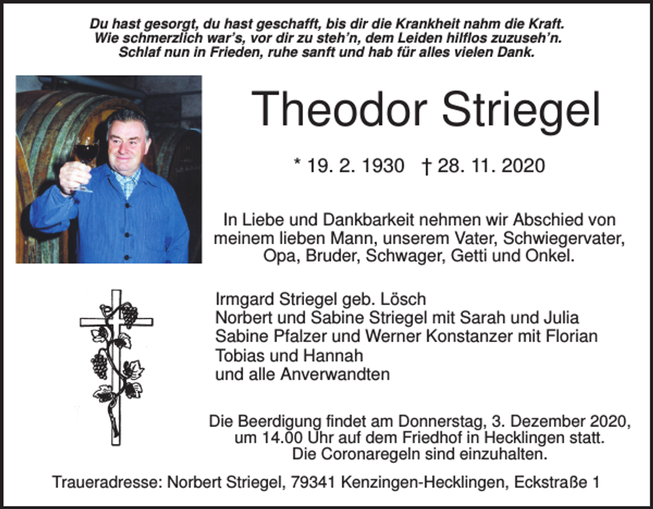 <p>Du hast gesorgt, du hast geschafft, bis dir die Krankheit nahm die Kraft.<br />Wie schmerzlich war’s, vor dir zu steh’n, dem Leiden hilflos zuzuseh’n.<br />Schlaf nun in Frieden, ruhe sanft und hab für alles vielen Dank.</p><p>Theodor Striegel<br />* 19. 2. 1930 † 28. 11. 2020<br />In Liebe und Dankbarkeit nehmen wir Abschied von<br />meinem lieben Mann, unserem Vater, Schwiegervater,<br />Opa, Bruder, Schwager, Getti und Onkel.<br />Irmgard Striegel geb. Lösch<br />Norbert und Sabine Striegel mit Sarah und Julia<br />Sabine Pfalzer und Werner Konstanzer mit Florian<br />Tobias und Hannah<br />und alle Anverwandten<br />Die Beerdigung findet am Donnerstag, 3. Dezember 2020,<br />um 14.00 Uhr auf dem Friedhof in Hecklingen statt.<br />Die Coronaregeln sind einzuhalten.<br />Traueradresse: Norbert Striegel, 79341 Kenzingen-Hecklingen, Eckstraße 1</p>