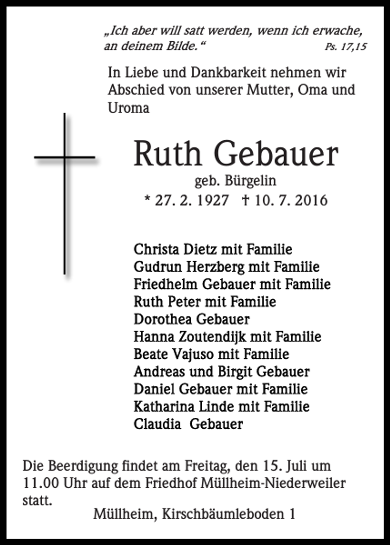 <p>„Ich aber will satt werden, wenn ich erwache,<br />an deinem Bilde.“<br />Ps. 17,15</p><p>In Liebe und Dankbarkeit nehmen wir<br />Abschied von unserer Mutter, Oma und<br />Uroma</p><p>Ruth Gebauer<br />geb. Bürgelin<br />* 27. 2. 1927 † 10. 7. 2016</p><p>Die Beerdigung findet am Freitag, den 15. Juli um<br />11.00 Uhr auf dem Friedhof Müllheim-Niederweiler<br />statt.<br />Müllheim, Kirschbäumleboden 1</p>