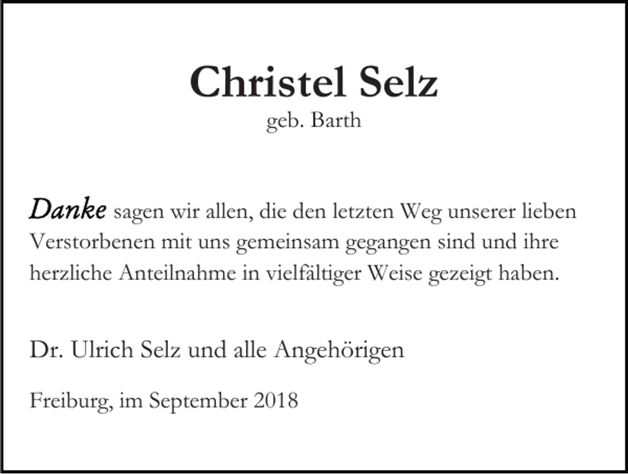 <p>Christel Selz<br />geb. Barth</p><p>sagen wir allen, die den letzten Weg unserer lieben<br />Verstorbenen mit uns gemeinsam gegangen sind und ihre<br />herzliche Anteilnahme in vielfältiger Weise gezeigt haben.</p><p>Dr. Ulrich Selz und alle Angehörigen<br />Freiburg, im September 2018</p>