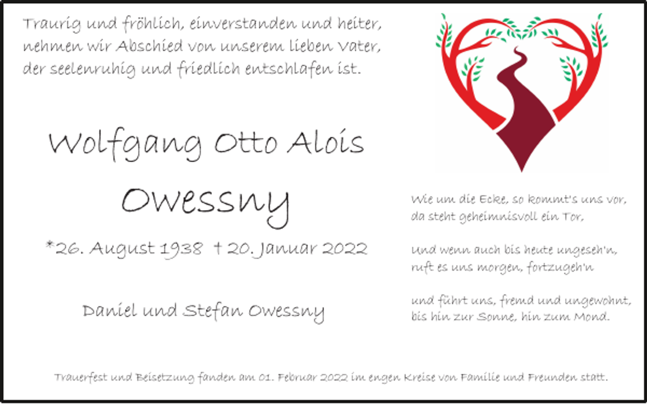 <p>Traurig und fröhlich, einverstanden und heiter,<br />nehmen wir Abschied von unserem lieben Vater,<br />der seelenruhig und friedlich entschlafen ist.</p><p>Wolfgang Otto Alois</p><p>Owessny<br />*26. August 1938 † 20. Januar 2022<br />Daniel und Stefan Owessny</p><p>Wie um die Ecke, so kommt's uns vor,<br />da steht geheimnisvoll ein Tor,<br />Und wenn auch bis heute ungeseh'n,<br />ruft es uns morgen, fortzugeh'n<br />und fuhrt uns, fremd und ungewohnt,<br />bis hin zur Sonne, hin zum Mond.</p><p>Trauerfest und Beisetzung fanden am 01. Februar 2022 im engen Kreise von Familie und Freunden statt.</p>