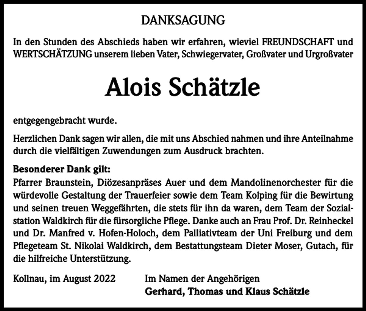 <p>DANKSAGUNG<br />In den Stunden des Abschieds haben wir erfahren, wieviel FREUNDSCHAFT und<br />WERTSCHÄTZUNG unserem lieben Vater, Schwiegervater, Großvater und Urgroßvater</p><p>Alois Schätzle<br />entgegengebracht wurde.<br />Herzlichen Dank sagen wir allen, die mit uns Abschied nahmen und ihre Anteilnahme<br />durch die vielfältigen Zuwendungen zum Ausdruck brachten.<br />Besonderer Dank gilt:<br />Pfarrer Braunstein, Diözesanpräses Auer und dem Mandolinenorchester für die<br />würdevolle Gestaltung der Trauerfeier sowie dem Team Kolping für die Bewirtung<br />und seinen treuen Weggefährten, die stets für ihn da waren, dem Team der Sozialstation Waldkirch für die fürsorgliche Pflege. Danke auch an Frau Prof. Dr. Reinheckel<br />und Dr. Manfred v. Hofen-Holoch, dem Palliativteam der Uni Freiburg und dem<br />Pflegeteam St. Nikolai Waldkirch, dem Bestattungsteam Dieter Moser, Gutach, für<br />die hilfreiche Unterstützung.<br />Kollnau, im August 2022 Im Namen der Angehörigen<br />Gerhard, Thomas und Klaus Schätzle</p>