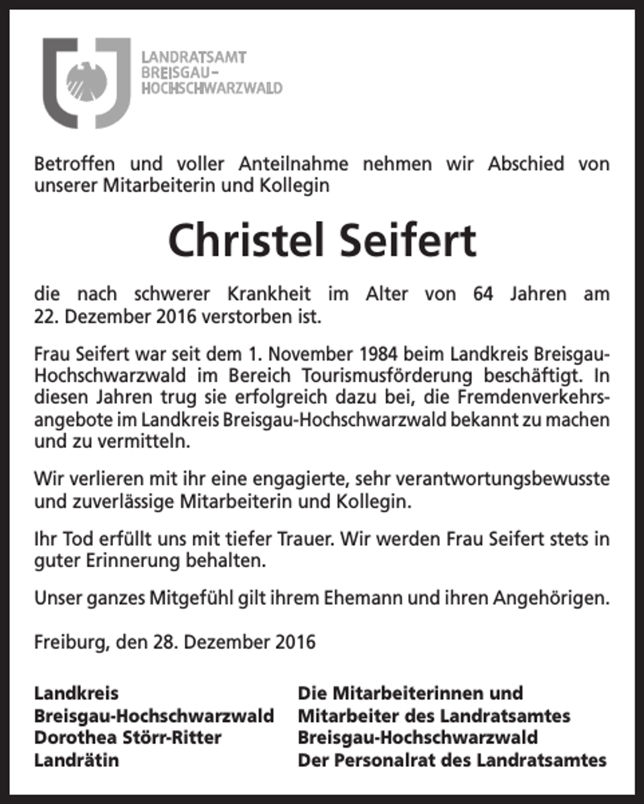 <p>Betroffen und voller Anteilnahme nehmen wir Abschied von<br />unserer Mitarbeiterin und Kollegin</p><p>Christel Seifert<br />die nach schwerer Krankheit im Alter von 64 Jahren am<br />22. Dezember 2016 verstorben ist.<br />Frau Seifert war seit dem 1. November 1984 beim Landkreis BreisgauHochschwarzwald im Bereich Tourismusförderung beschäftigt. In<br />diesen Jahren trug sie erfolgreich dazu bei, die Fremdenverkehrs­<br />angebote im Landkreis Breisgau-Hochschwarzwald bekannt zu ­machen<br />und zu vermitteln.<br />Wir verlieren mit ihr eine engagierte, sehr verantwortungs­bewusste<br />und zuverlässige Mitarbeiterin und Kollegin.<br />Ihr Tod erfüllt uns mit tiefer Trauer. Wir werden Frau Seifert stets in<br />guter Erinnerung behalten.<br />Unser ganzes Mitgefühl gilt ihrem Ehemann und ihren Angehörigen.<br />Freiburg, den 28. Dezember 2016<br />Landkreis<br />Breisgau-Hochschwarzwald<br />Dorothea Störr-Ritter<br />Landrätin</p><p>Die Mitarbeiterinnen und<br />Mitarbeiter des Landratsamtes<br />Breisgau-Hochschwarzwald<br />Der Personalrat des Landratsamtes</p>