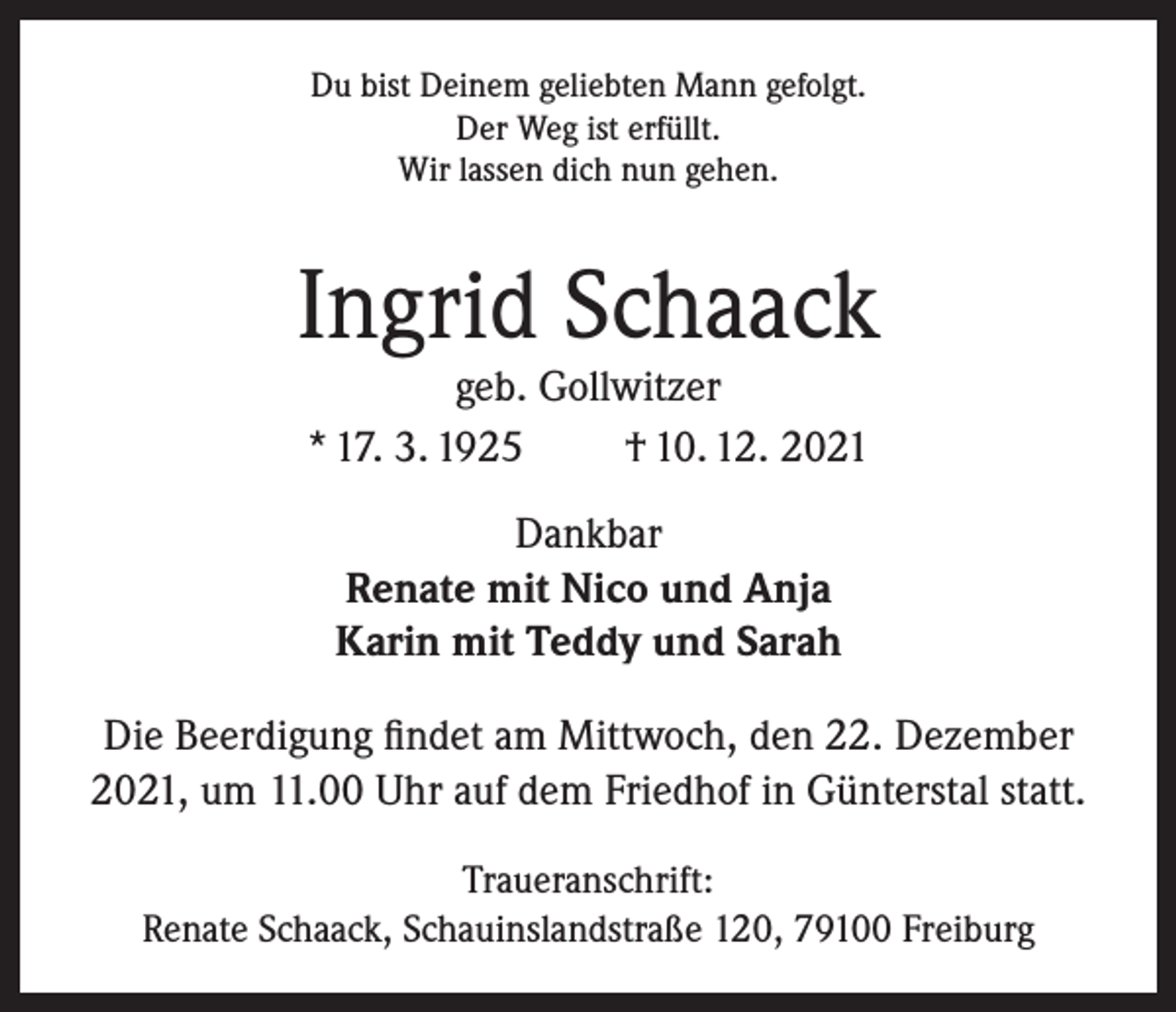 <p>Du bist Deinem geliebten Mann gefolgt.<br />Der Weg ist erfüllt.<br />Wir lassen dich nun gehen.</p><p>Ingrid Schaack<br />geb. Gollwitzer<br />* 17. 3. 1925<br />† 10. 12. 2021<br />Dankbar<br />Renate mit Nico und Anja<br />Karin mit Teddy und Sarah<br />Die Beerdigung findet am Mittwoch, den 22. Dezember<br />2021, um 11.00 Uhr auf dem Friedhof in Günterstal statt.<br />Traueranschrift:<br />Renate Schaack, Schauinslandstraße 120, 79100 Freiburg</p>