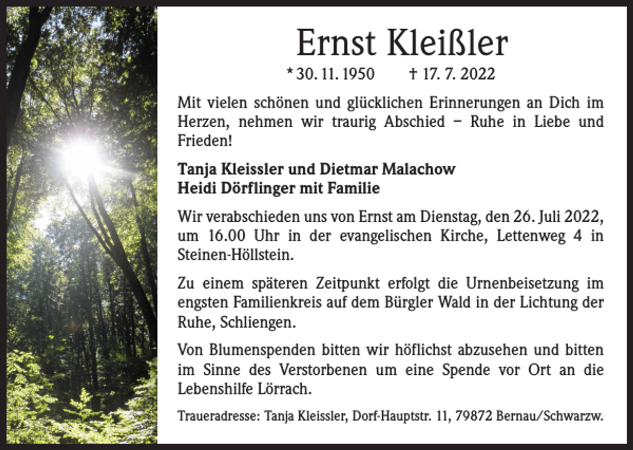 <p>Ernst Kleißler</p><p>* 30. 11. 1950 † 17. 7. 2022</p><p>Mit vielen schönen und glücklichen Erinnerungen an Dich im<br />Herzen, nehmen wir traurig Abschied – Ruhe in Liebe und<br />­Frieden!<br />Tanja Kleissler und Dietmar Malachow<br />Heidi Dörflinger mit Familie<br />Wir verabschieden uns von Ernst am Dienstag, den 26. Juli 2022,<br />um 16.00 Uhr in der evangelischen Kirche, Lettenweg 4 in<br />­Steinen-Höllstein.<br />Zu einem späteren Zeitpunkt erfolgt die Urnenbeisetzung im<br />engsten Familienkreis auf dem Bürgler Wald in der Lichtung der<br />Ruhe, Schliengen.<br />Von Blumenspenden bitten wir höflichst abzusehen und bitten<br />im Sinne des Verstorbenen um eine Spende vor Ort an die<br />­Lebenshilfe Lörrach.<br />Traueradresse: Tanja Kleissler, Dorf-Hauptstr. 11, 79872 Bernau/Schwarzw.</p>