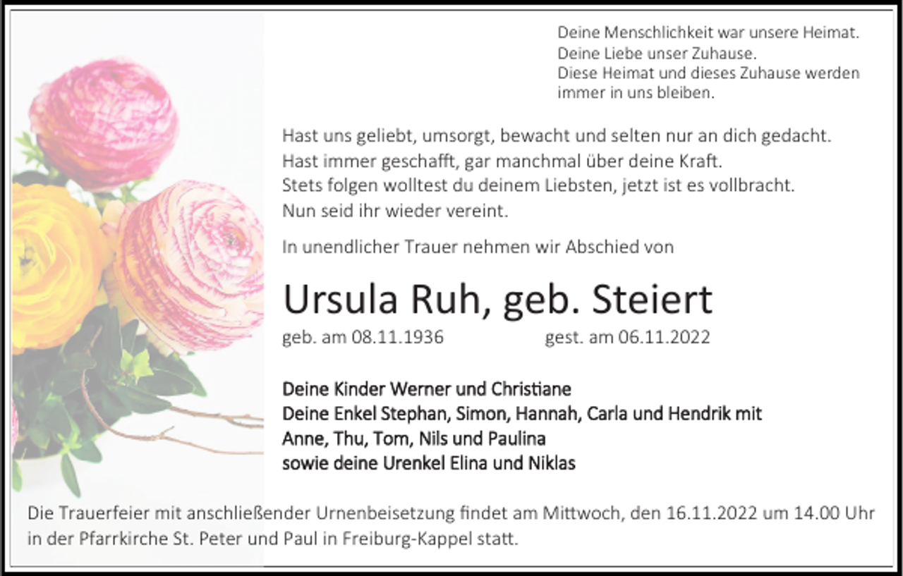 <p>Deine Menschlichkeit war unsere Heimat.<br />Deine Liebe unser Zuhause.<br />Diese Heimat und dieses Zuhause werden<br />immer in uns bleiben.</p><p>Hast uns geliebt, umsorgt, bewacht und selten nur an dich gedacht.<br />Hast immer geschafft, gar manchmal über deine Kraft.<br />Stets folgen wolltest du deinem Liebsten, jetzt ist es vollbracht.<br />Nun seid ihr wieder vereint.<br />In unendlicher Trauer nehmen wir Abschied von</p><p>Ursula Ruh, geb. Steiert<br />geb. am 08.11.1936</p><p>gest. am 06.11.2022</p><p>Deine Kinder Werner und Christiane<br />Deine Enkel Stephan, Simon, Hannah, Carla und Hendrik mit<br />Anne, Thu, Tom, Nils und Paulina<br />sowie deine Urenkel Elina und Niklas<br />Die Trauerfeier mit anschließender Urnenbeisetzung findet am Mittwoch, den 16.11.2022 um 14.00 Uhr<br />in der Pfarrkirche St. Peter und Paul in Freiburg-Kappel statt.</p>