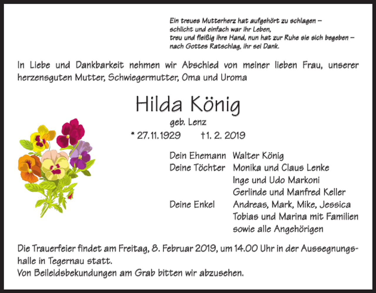 <p>Ein treues Mutterherz hat aufgehört zu schlagen –<br />schlicht und einfach war ihr Leben,<br />treu und fleißig ihre Hand, nun hat zur Ruhe sie sich begeben –<br />nach Gottes Ratschlag, ihr sei Dank.</p><p>In Liebe und Dankbarkeit nehmen wir Abschied von meiner lieben Frau, unserer<br />­herzensguten Mutter, Schwiegermutter, Oma und Uroma</p><p>Hilda König</p><p>geb. Lenz<br />* 27. 11. 1929 † 1. 2. 2019<br />Dein Ehemann Walter König<br />Deine Töchter Monika und Claus Lenke</p><p>lnge und Udo Markoni</p><p>Gerlinde und Manfred Keller<br />Deine Enkel Andreas, Mark, Mike, Jessica<br />Tobias und Marina mit Familien<br />sowie alle Angehörigen<br />Die Trauerfeier findet am Freitag, 8. Februar 2019, um 14.00 Uhr in der Aussegnungshalle in Tegernau statt.<br />Von Beileidsbekundungen am Grab bitten wir abzusehen.</p>