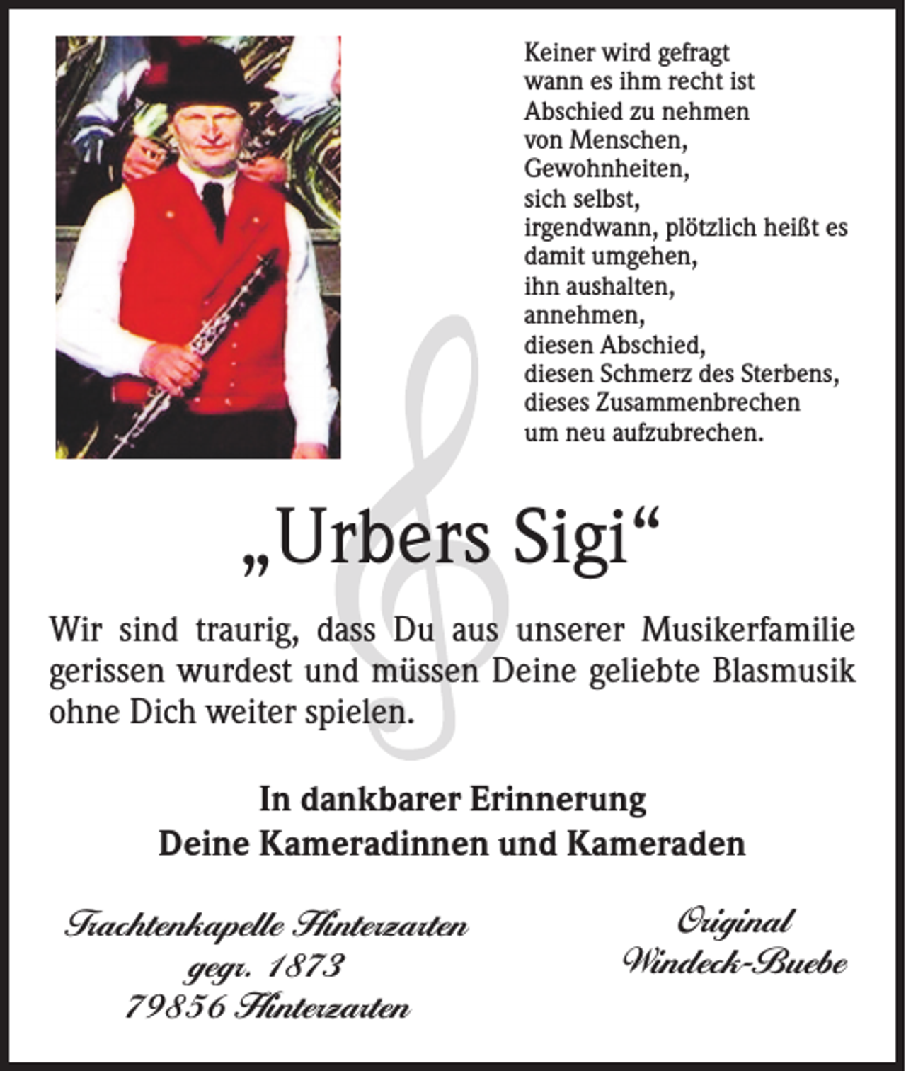 <p>Keiner wird gefragt<br />wann es ihm recht ist<br />Abschied zu nehmen<br />von Menschen,<br />Gewohnheiten,<br />sich selbst,<br />irgendwann, plötzlich heißt es<br />damit umgehen,<br />ihn aushalten,<br />annehmen,<br />diesen Abschied,<br />diesen Schmerz des Sterbens,<br />dieses Zusammenbrechen<br />um neu aufzubrechen.</p><p>„Urbers Sigi“<br />Wir sind traurig, dass Du aus unserer Musikerfamilie<br />­gerissen wurdest und müssen Deine geliebte Blasmusik<br />ohne Dich weiter spielen.<br />In dankbarer Erinnerung<br />Deine Kameradinnen und Kameraden<br />Trachtenkapelle Hinterzarten<br />gegr. 1873<br />79856 Hinterzarten</p><p>Original<br />Windeck-Buebe</p>