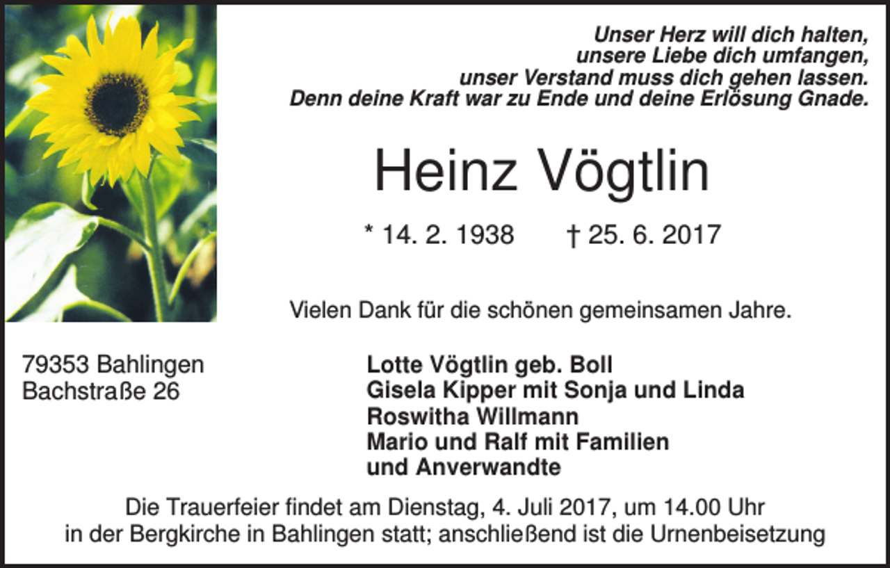 <p>Unser Herz will dich halten,<br />unsere Liebe dich umfangen,<br />unser Verstand muss dich gehen lassen.<br />Denn deine Kraft war zu Ende und deine Erlösung Gnade.</p><p>Heinz Vögtlin<br />* 14. 2. 1938</p><p>† 25. 6. 2017</p><p>Vielen Dank für die schönen gemeinsamen Jahre.</p><p>79353 Bahlingen<br />Bachstraße 26</p><p>Lotte Vögtlin geb. Boll<br />Gisela Kipper mit Sonja und Linda<br />Roswitha Willmann<br />Mario und Ralf mit Familien<br />und Anverwandte</p><p>Die Trauerfeier findet am Dienstag, 4. Juli 2017, um 14.00 Uhr<br />in der Bergkirche in Bahlingen statt; anschließend ist die Urnenbeisetzung</p>