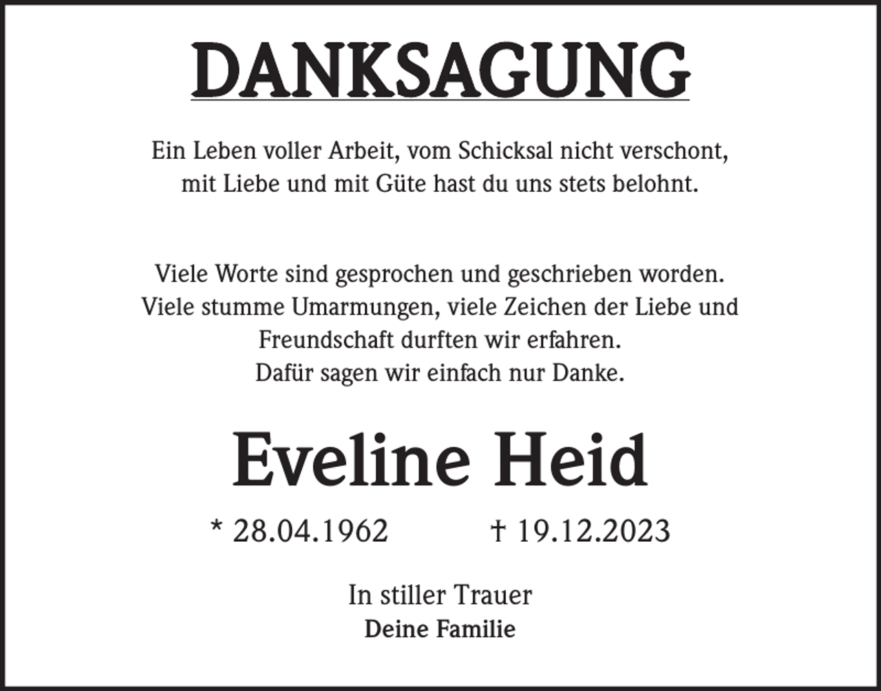 <p>DANKSAGUNG<br />Ein Leben voller Arbeit, vom Schicksal nicht verschont,<br />mit Liebe und mit Güte hast du uns stets belohnt.<br />Viele Worte sind gesprochen und geschrieben worden.<br />Viele stumme Umarmungen, viele Zeichen der Liebe und<br />Freundschaft durften wir erfahren.<br />Dafür sagen wir einfach nur Danke.</p><p>Eveline Heid<br />* 28.04.1962</p><p>† 19.12.2023</p><p>In stiller Trauer<br />Deine Familie</p>