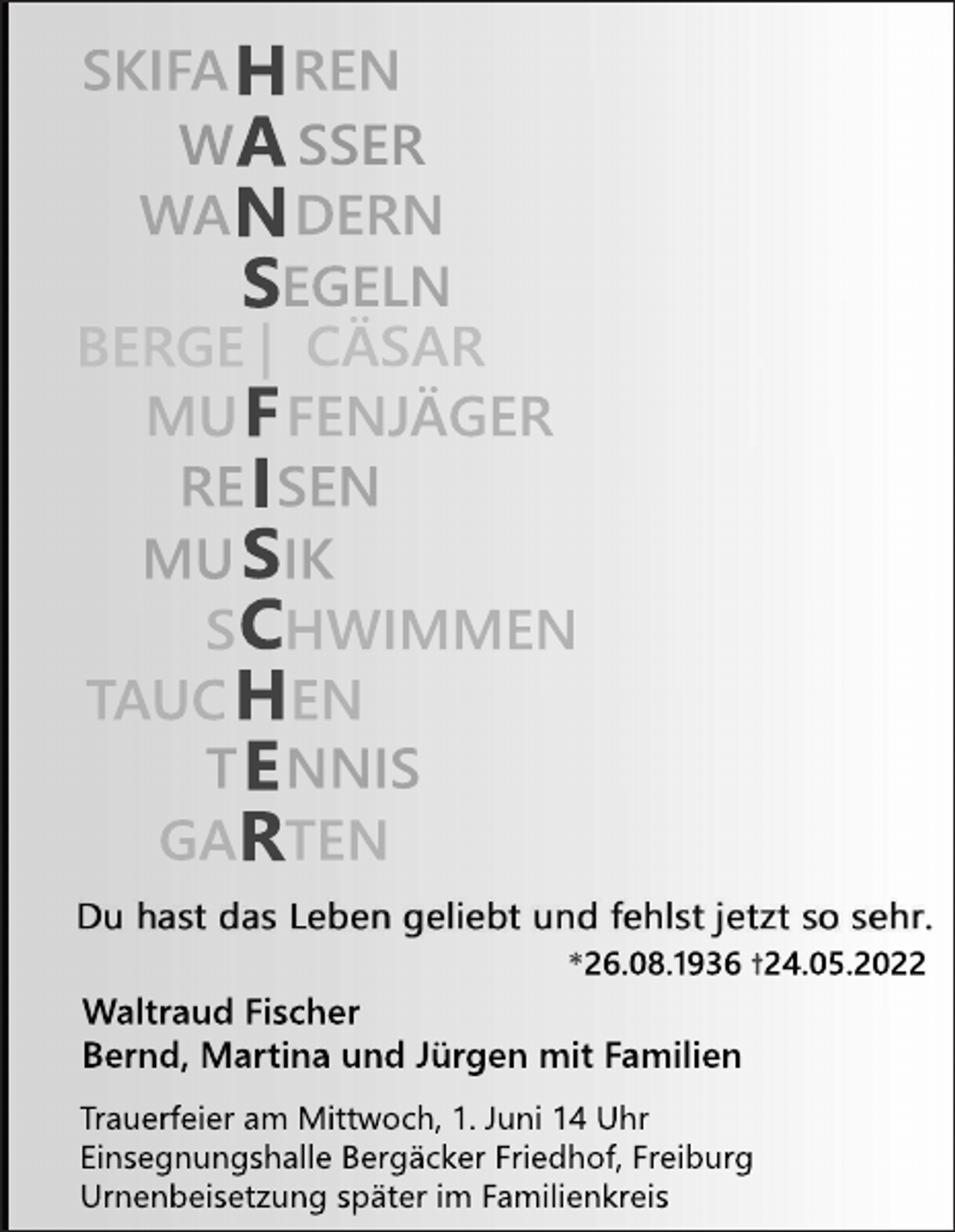 <p>SKI<br />F<br />AHREN<br />WASSER<br />WANDERN<br />SEGELN<br />BERGE|CÄSAR<br />MUF<br />F<br />ENJ<br />ÄGER<br />REI<br />SEN<br />MUS<br />I<br />K<br />SCHWI<br />MMEN<br />T<br />AUCHEN<br />TE<br />NNI<br />S<br />GARTEN<br />*<br />26.<br />08.<br />1<br />936†<br />24.<br />05.<br />2022</p><p>Wal<br />t<br />r<br />audF<br />i<br />s<br />c<br />her<br />Ber<br />nd,Mar<br />t<br />i<br />naundJ<br />ür<br />genmi<br />tF<br />ami<br />l<br />i<br />en<br />T<br />r<br />auer<br />f<br />ei<br />eram Mi<br />t<br />t<br />woc<br />h,<br />1.<br />J<br />uni14Uhr<br />E<br />i<br />ns<br />egnungs<br />hal<br />l<br />eBer<br />gäc<br />k<br />erF<br />r<br />i<br />edhof<br />,<br />F<br />r<br />ei<br />bur<br />g<br />Ur<br />nenbei<br />s<br />et<br />z<br />ungs<br />pät<br />eri<br />mF<br />ami<br />l<br />i<br />enk<br />r<br />ei<br />s</p>