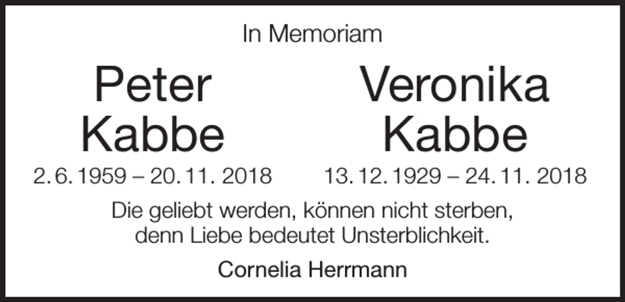 <p>In Memoriam</p><p>Peter Veronika</p><p>Kabbe</p><p>Kabbe</p><p>2. 6. 1959 – 20. 11. 2018</p><p>13. 12. 1929 – 24. 11. 2018</p><p>Die geliebt werden, können nicht sterben,<br />denn Liebe bedeutet Unsterblichkeit.<br />Cornelia Herrmann</p>