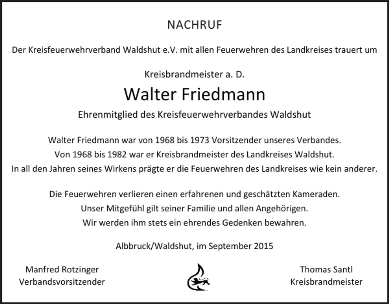 <p>NACHRUF<br />Der Kreisfeuerwehrverband Waldshut e.V. mit allen Feuerwehren des Landkreises trauert um</p><p>Kreisbrandmeister a. D.</p><p>Walter Friedmann<br />Ehrenmitglied des Kreisfeuerwehrverbandes Waldshut<br />Walter Friedmann war von 1968 bis 1973 Vorsitzender unseres Verbandes.<br />Von 1968 bis 1982 war er Kreisbrandmeister des Landkreises Waldshut.<br />In all den Jahren seines Wirkens prägte er die Feuerwehren des Landkreises wie kein anderer.<br />Die Feuerwehren verlieren einen erfahrenen und geschätzten Kameraden.<br />Unser Mitgefühl gilt seiner Familie und allen Angehörigen.<br />Wir werden ihm stets ein ehrendes Gedenken bewahren.<br />Albbruck/Waldshut, im September 2015<br />Manfred Rotzinger<br />Verbandsvorsitzender</p><p>Thomas Santl<br />Kreisbrandmeister</p>