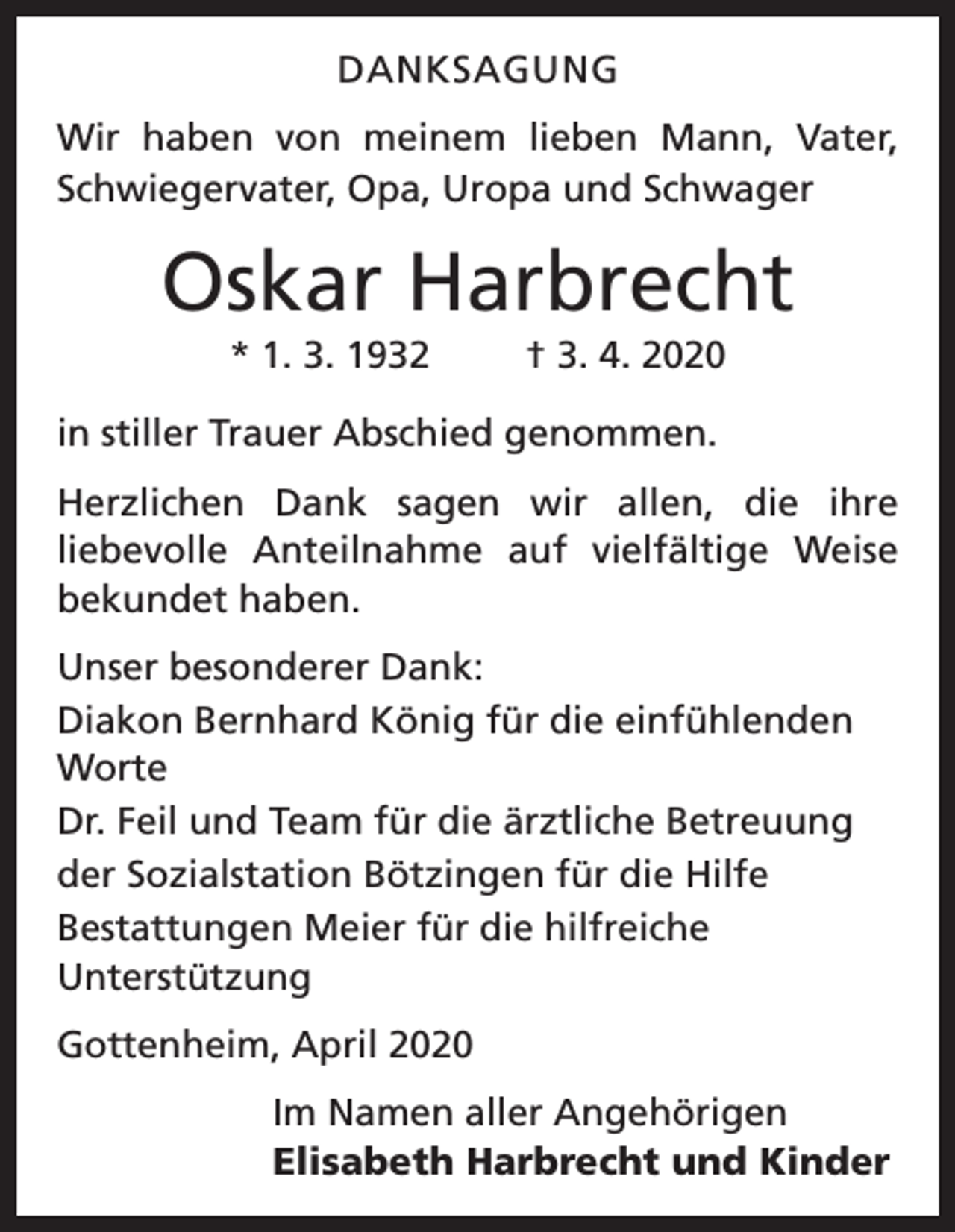 <p>DANKSAGUNG<br />Wir haben von meinem lieben Mann, Vater,<br />Schwiegervater, Opa, Uropa und Schwager</p><p>Oskar Harbrecht<br />* 1. 3. 1932</p><p>† 3. 4. 2020</p><p>in stiller Trauer Abschied genommen.<br />Herzlichen Dank sagen wir allen, die ihre<br />liebevolle Anteilnahme auf vielfältige Weise<br />bekundet haben.<br />Unser besonderer Dank:<br />Diakon Bernhard König für die einfühlenden<br />Worte<br />Dr. Feil und Team für die ärztliche Betreuung<br />der Sozialstation Bötzingen für die Hilfe<br />Bestattungen Meier für die hilfreiche<br />Unterstützung<br />Gottenheim, April 2020</p><p>Im Namen aller Angehörigen<br />Elisabeth Harbrecht und Kinder</p>