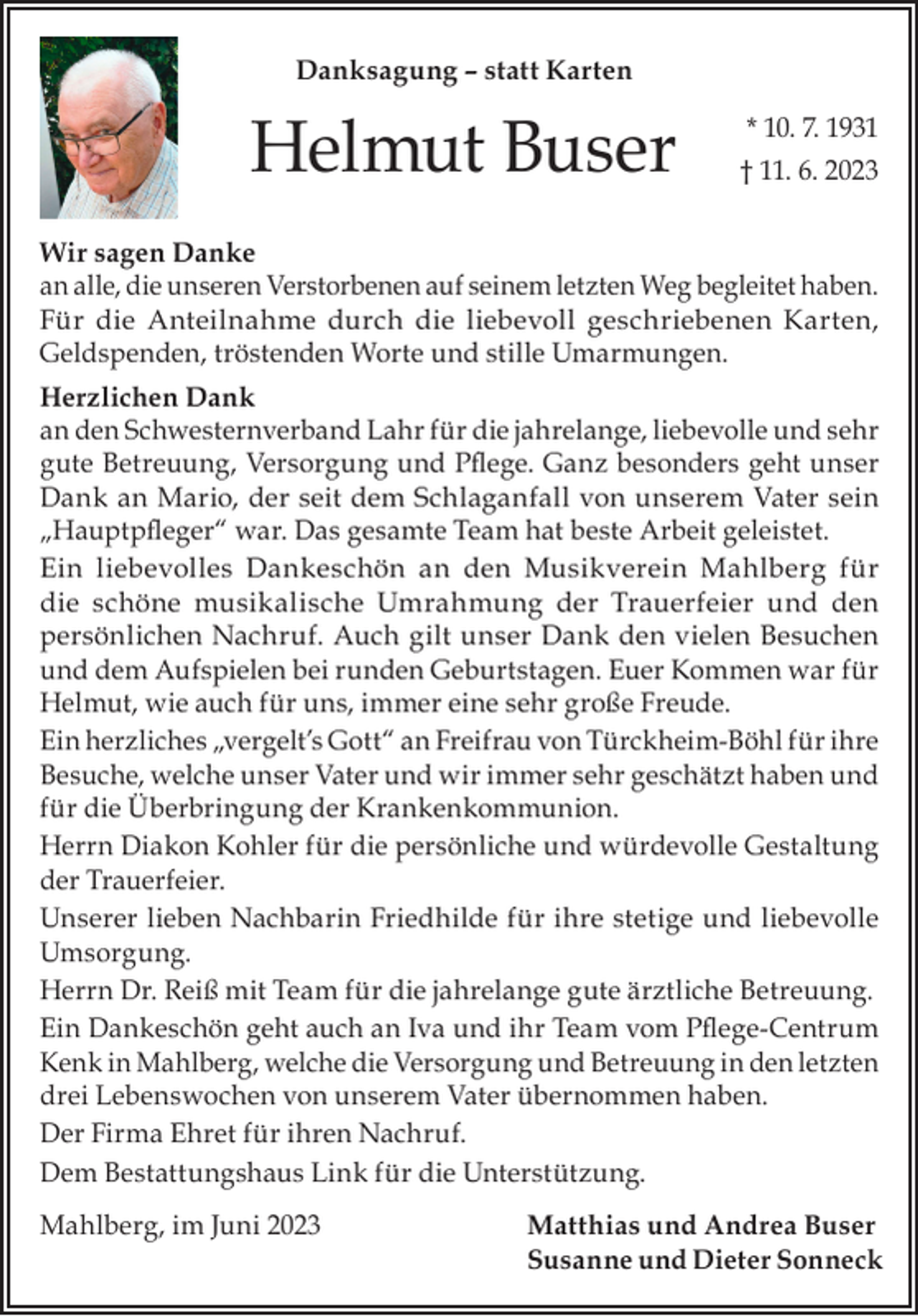 <p>Danksagung – statt Karten</p><p>Helmut Buser</p><p>* 10. 7. 1931<br />† 11. 6. 2023</p><p>Wir sagen Danke<br />an alle, die unseren Verstorbenen auf seinem letzten Weg begleitet haben.<br />Für die Anteilnahme durch die liebevoll geschriebenen Karten,<br />Geldspenden, tröstenden Worte und stille Umarmungen.<br />Herzlichen Dank<br />an den Schwesternverband Lahr für die jahrelange, liebevolle und sehr<br />gute Betreuung, Versorgung und Pflege. Ganz besonders geht unser<br />Dank an Mario, der seit dem Schlaganfall von unserem Vater sein<br />„Hauptpfleger“ war. Das gesamte Team hat beste Arbeit geleistet.<br />Ein liebevolles Dankeschön an den Musikverein Mahlberg für<br />die schöne musikalische Umrahmung der Trauerfeier und den<br />persönlichen Nachruf. Auch gilt unser Dank den vielen Besuchen<br />und dem Aufspielen bei runden Geburtstagen. Euer Kommen war für<br />Helmut, wie auch für uns, immer eine sehr große Freude.<br />Ein herzliches „vergelt’s Gott“ an Freifrau von Türckheim-Böhl für ihre<br />Besuche, welche unser Vater und wir immer sehr geschätzt haben und<br />für die Überbringung der Krankenkommunion.<br />Herrn Diakon Kohler für die persönliche und würdevolle Gestaltung<br />der Trauerfeier.<br />Unserer lieben Nachbarin Friedhilde für ihre stetige und liebevolle<br />Umsorgung.<br />Herrn Dr. Reiß mit Team für die jahrelange gute ärztliche Betreuung.<br />Ein Dankeschön geht auch an Iva und ihr Team vom Pflege-Centrum<br />Kenk in Mahlberg, welche die Versorgung und Betreuung in den letzten<br />drei Lebenswochen von unserem Vater übernommen haben.<br />Der Firma Ehret für ihren Nachruf.<br />Dem Bestattungshaus Link für die Unterstützung.<br />Mahlberg, im Juni 2023</p><p>Matthias und Andrea Buser<br />Susanne und Dieter Sonneck</p>