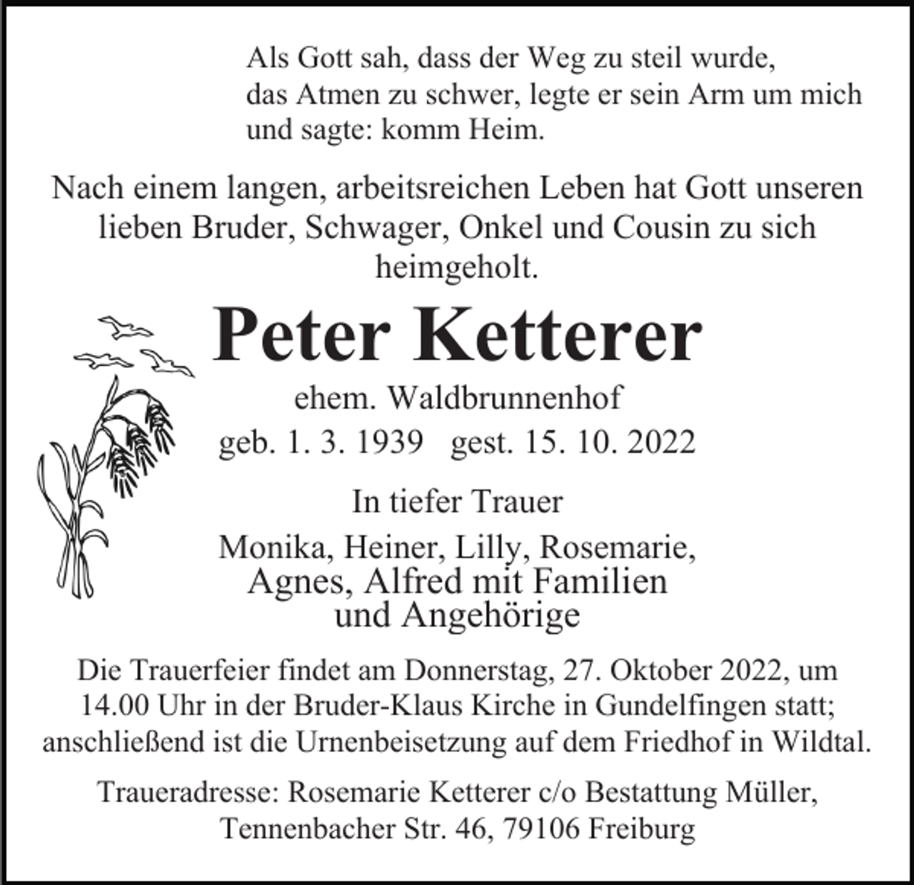 <p>Als Gott sah, dass der Weg zu steil wurde,<br />das Atmen zu schwer, legte er sein Arm um mich<br />und sagte: komm Heim.</p><p>Nach einem langen, arbeitsreichen Leben hat Gott unseren<br />lieben Bruder, Schwager, Onkel und Cousin zu sich<br />heimgeholt.</p><p>Peter Ketterer<br />ehem. Waldbrunnenhof<br />geb. 1. 3. 1939 gest. 15. 10. 2022<br />In tiefer Trauer<br />Monika, Heiner, Lilly, Rosemarie,</p><p>Agnes, Alfred mit Familien<br />und Angehörige</p><p>Die Trauerfeier findet am Donnerstag, 27. Oktober 2022, um<br />14.00 Uhr in der Bruder-Klaus Kirche in Gundelfingen statt;<br />anschließend ist die Urnenbeisetzung auf dem Friedhof in Wildtal.<br />Traueradresse: Rosemarie Ketterer c/o Bestattung Müller,<br />Tennenbacher Str. 46, 79106 Freiburg</p>