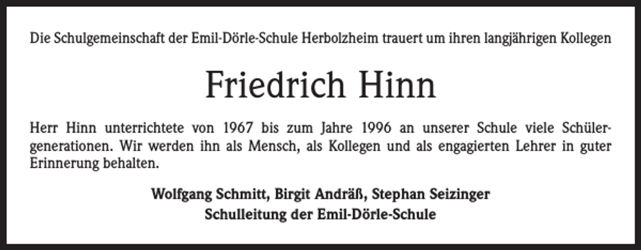 <p>Die Schulgemeinschaft der Emil-Dörle-Schule Herbolzheim trauert um ihren langjährigen Kollegen</p><p>Friedrich Hinn<br />Herr Hinn unterrichtete von 1967 bis zum Jahre 1996 an unserer Schule viele Schülergenerationen. Wir werden ihn als Mensch, als Kollegen und als engagierten Lehrer in guter<br />Erinnerung behalten.<br />Wolfgang Schmitt, Birgit Andräß, Stephan Seizinger<br />Schulleitung der Emil-Dörle-Schule</p>