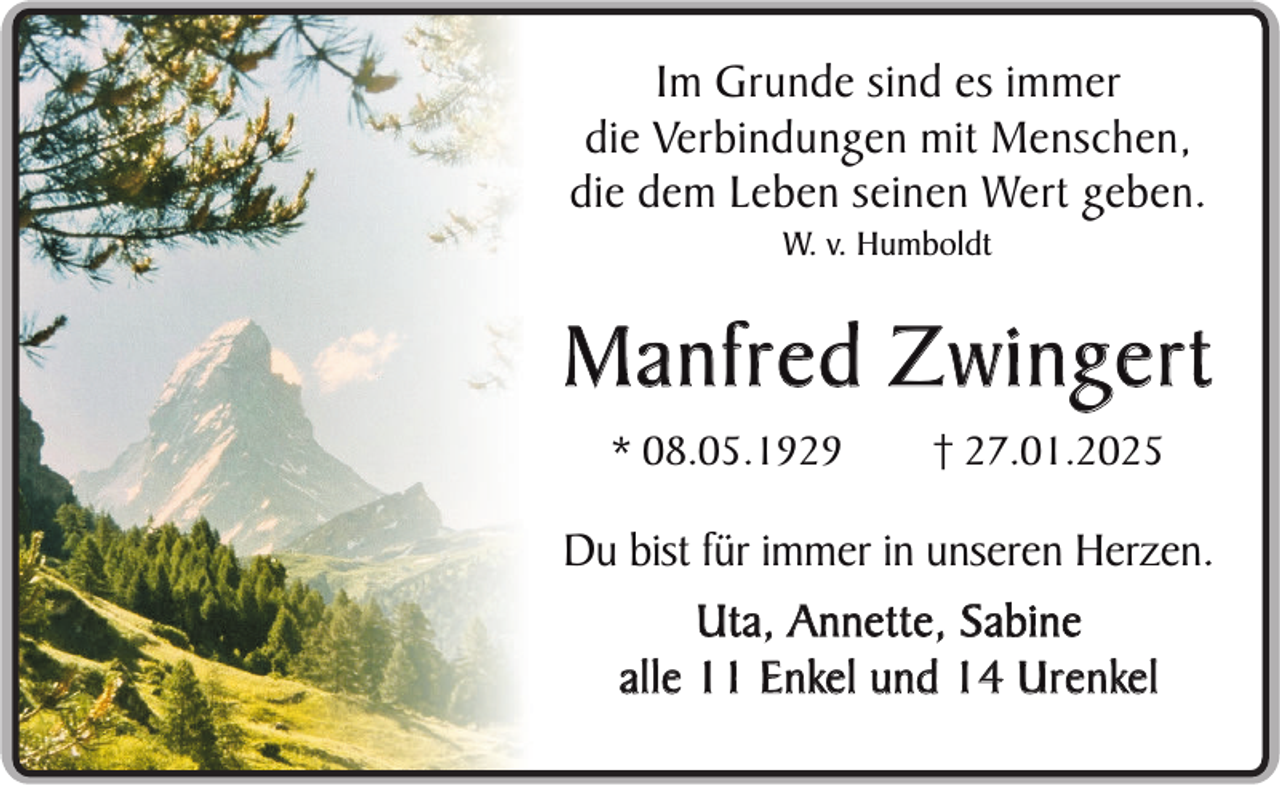 <p>Im Grunde sind es immer<br />die Verbindungen mit Menschen,<br />die dem Leben seinen Wert geben.<br />W. v. Humboldt</p>
<p>Manfred Zwingert<br />* 08.05.1929</p>
<p>† 27.01.2025</p>
<p>Du bist für immer in unseren Herzen.<br />Uta, Annette, Sabine<br />alle 11 Enkel und 14 Urenkel</p>