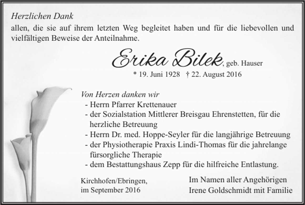 <p>Herzlichen Dank<br />allen, die sie auf ihrem letzten Weg begleitet haben und für die liebevollen und<br />vielfältigen Beweise der Anteilnahme.</p><p>Erika Bilek</p><p>, geb. Hauser<br />* 19. Juni 1928 † 22. August 2016</p><p>Von Herzen danken wir<br />- Herrn Pfarrer Krettenauer<br />- der Sozialstation Mittlerer Breisgau Ehrenstetten, für die<br />herzliche Betreuung<br />- Herrn Dr. med. Hoppe-Seyler für die langjährige Betreuung<br />- der Physiotherapie Praxis Lindi-Thomas für die jahrelange<br />fürsorgliche Therapie<br />- dem Bestattungshaus Zepp für die hilfreiche Entlastung.<br />Kirchhofen/Ebringen,<br />im September 2016</p><p>Im Namen aller Angehörigen<br />Irene Goldschmidt mit Familie</p>