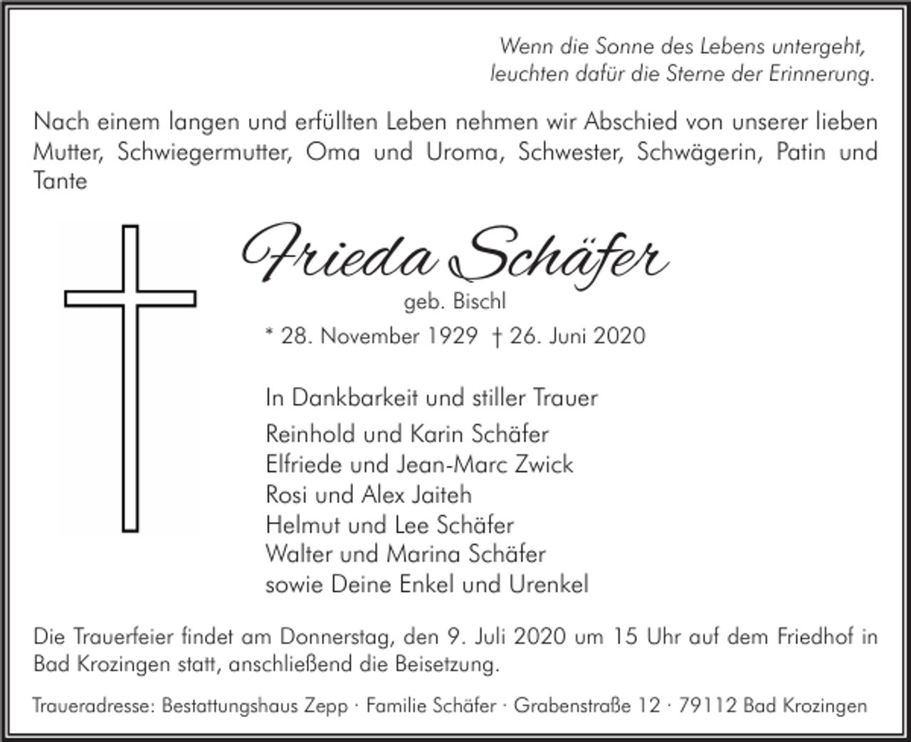 <p>Wenn die Sonne des Lebens untergeht,<br />leuchten dafür die Sterne der Erinnerung.</p><p>Nach einem langen und erfüllten Leben nehmen wir Abschied von unserer lieben<br />Mutter, Schwiegermutter, Oma und Uroma, Schwester, Schwägerin, Patin und<br />Tante</p><p>Frieda Schäfer<br />geb. Bischl</p><p>* 28. November 1929 † 26. Juni 2020</p><p>In Dankbarkeit und stiller Trauer<br />Reinhold und Karin Schäfer<br />Elfriede und Jean-Marc Zwick<br />Rosi und Alex Jaiteh<br />Helmut und Lee Schäfer<br />Walter und Marina Schäfer<br />sowie Deine Enkel und Urenkel<br />Die Trauerfeier findet am Donnerstag, den 9. Juli 2020 um 15 Uhr auf dem Friedhof in<br />Bad Krozingen statt, anschließend die Beisetzung.<br />Traueradresse: Bestattungshaus Zepp · Familie Schäfer · Grabenstraße 12 · 79112 Bad Krozingen</p>