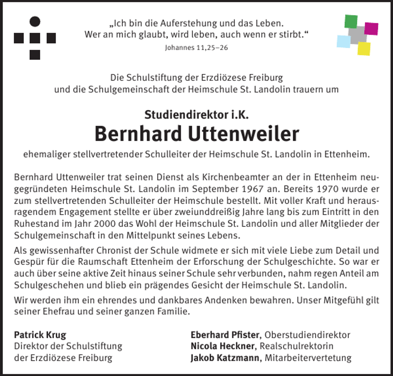<p>„Ich bin die Auferstehung und das Leben.<br />Wer an mich glaubt, wird leben, auch wenn er stirbt.“<br />Johannes 11,25–26</p><p>Die Schulstiftung der Erzdiözese Freiburg<br />und die Schulgemeinschaft der Heimschule St. Landolin trauern um</p><p>Studiendirektor i.K.</p><p>Bernhard Uttenweiler<br />ehemaliger stellvertretender Schulleiter der Heimschule St. Landolin in Ettenheim.<br />Bernhard Uttenweiler trat seinen Dienst als Kirchenbeamter an der in Ettenheim neugegründeten Heimschule St. Landolin im September 1967 an. Bereits 1970 wurde er<br />zum stellvertretenden Schulleiter der Heimschule bestellt. Mit voller Kraft und herausragendem Engagement stellte er über zweiunddreißig Jahre lang bis zum Eintritt in den<br />Ruhestand im Jahr 2000 das Wohl der Heimschule St. Landolin und aller Mitglieder der<br />Schulgemeinschaft in den Mittelpunkt seines Lebens.<br />Als gewissenhafter Chronist der Schule widmete er sich mit viele Liebe zum Detail und<br />Gespür für die Raumschaft Ettenheim der Erforschung der Schulgeschichte. So war er<br />auch über seine aktive Zeit hinaus seiner Schule sehr verbunden, nahm regen Anteil am<br />Schulgeschehen und blieb ein prägendes Gesicht der Heimschule St. Landolin.<br />Wir werden ihm ein ehrendes und dankbares Andenken bewahren. Unser Mitgefühl gilt<br />seiner Ehefrau und seiner ganzen Familie.<br />Patrick Krug<br />Direktor der Schulstiftung<br />der Erzdiözese Freiburg</p><p>Eberhard Pfister, Oberstudiendirektor<br />Nicola Heckner, Realschulrektorin<br />Jakob Katzmann, Mitarbeitervertetung</p>
