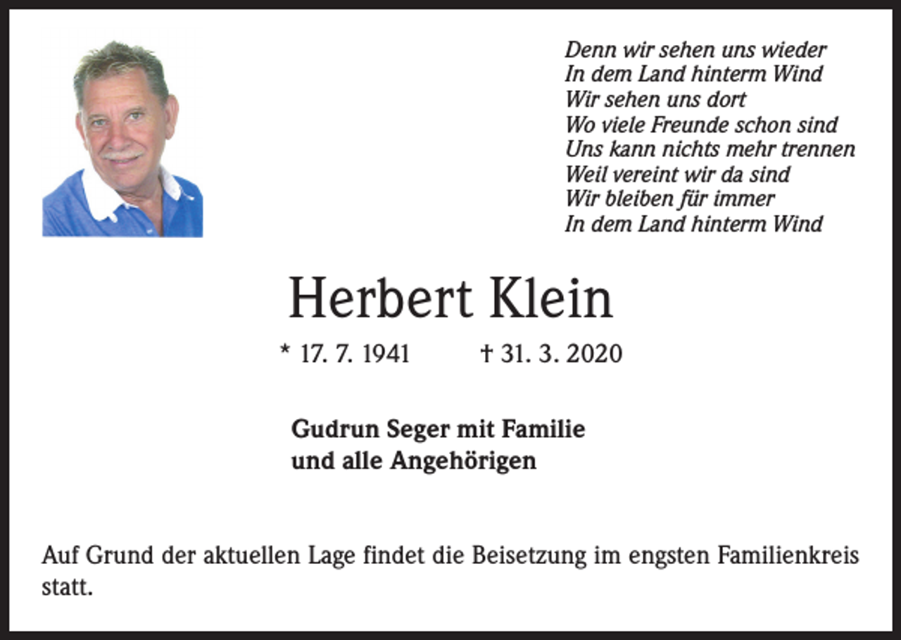 <p>Denn wir sehen uns wieder<br />In dem Land hinterm Wind<br />Wir sehen uns dort<br />Wo viele Freunde schon sind<br />Uns kann nichts mehr trennen<br />Weil vereint wir da sind<br />Wir bleiben für immer<br />In dem Land hinterm Wind</p><p>Herbert Klein<br />* 17. 7. 1941</p><p>† 31. 3. 2020</p><p>Gudrun Seger mit Familie<br />und alle Angehörigen<br />Auf Grund der aktuellen Lage findet die Beisetzung im engsten Familienkreis<br />statt.</p>