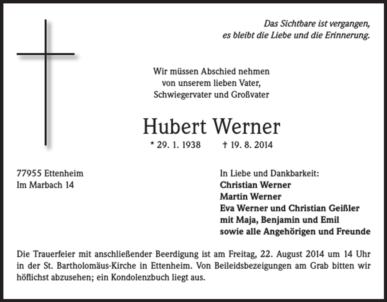 <p>Das Sichtbare ist vergangen,<br />es bleibt die Liebe und die Erinnerung.</p><p>Wir müssen Abschied nehmen<br />von unserem lieben Vater,<br />Schwiegervater und Großvater</p><p>Hubert Werner<br />* 29. 1. 1938</p><p>77955 Ettenheim<br />Im Marbach 14</p><p>† 19. 8. 2014</p><p>In Liebe und Dankbarkeit:<br />Christian Werner<br />Martin Werner<br />Eva Werner und Christian Geißler<br />mit Maja, Benjamin und Emil<br />sowie alle Angehörigen und Freunde</p><p>Die Trauerfeier mit anschließender Beerdigung ist am Freitag, 22. August 2014 um 14 Uhr<br />in der St. Bartholomäus-Kirche in Ettenheim. Von Beileidsbezeigungen am Grab bitten wir<br />höflichst abzusehen; ein Kondolenzbuch liegt aus.</p>