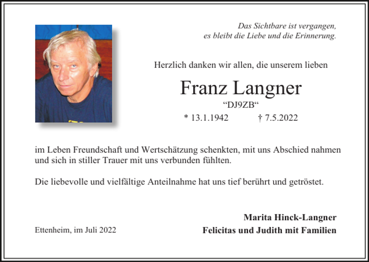 <p>Das Sichtbare ist vergangen,<br />es bleibt die Liebe und die Erinnerung.</p><p>Herzlich danken wir allen, die unserem lieben</p><p>Franz Langner<br />“DJ9ZB“<br />* 13.1.1942<br />† 7.5.2022</p><p>im Leben Freundschaft und Wertschätzung schenkten, mit uns Abschied nahmen<br />und sich in stiller Trauer mit uns verbunden fühlten.<br />Die liebevolle und vielfältige Anteilnahme hat uns tief berührt und getröstet.</p><p>Ettenheim, im Juli 2022</p><p>Marita Hinck-Langner<br />Felicitas und Judith mit Familien</p>