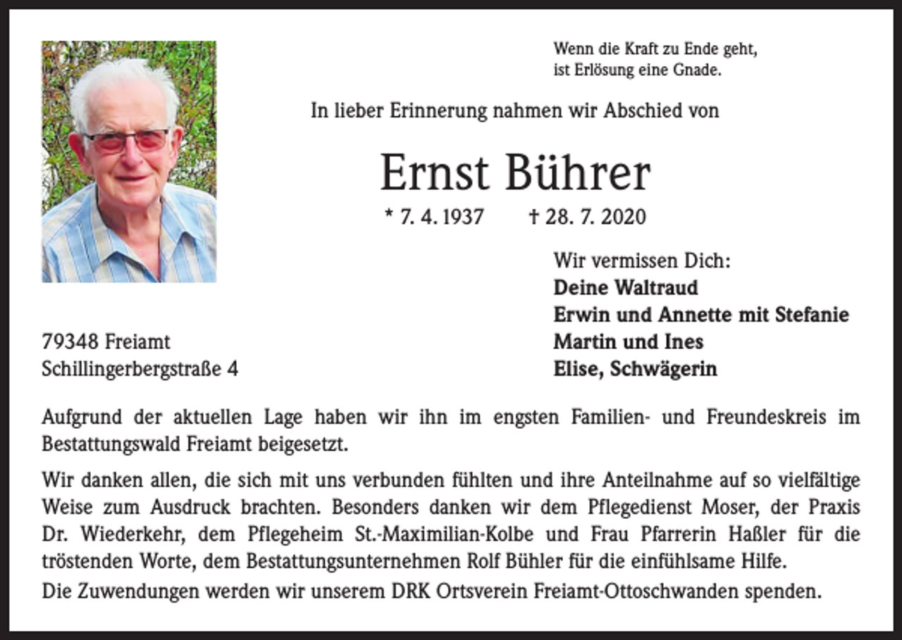 <p>Wenn die Kraft zu Ende geht,<br />ist Erlösung eine Gnade.</p><p>In lieber Erinnerung nahmen wir Abschied von</p><p>Ernst Bührer<br />* 7. 4. 1937 † 28. 7. 2020</p><p>79348 Freiamt<br />Schillingerbergstraße 4</p><p>Wir vermissen Dich:<br />Deine Waltraud<br />Erwin und Annette mit Stefanie<br />Martin und Ines<br />Elise, Schwägerin</p><p>Aufgrund der aktuellen Lage haben wir ihn im engsten Familien- und Freundeskreis im<br />­Bestattungswald Freiamt beigesetzt.<br />Wir danken allen, die sich mit uns verbunden fühlten und ihre Anteilnahme auf so vielfältige<br />Weise zum Ausdruck brachten. Besonders danken wir dem Pflegedienst Moser, der Praxis<br />Dr. Wiederkehr, dem Pflegeheim St.-Maximilian-Kolbe und Frau Pfarrerin Haßler für die<br />­tröstenden Worte, dem Bestattungsunternehmen Rolf Bühler für die einfühlsame Hilfe.<br />Die Zuwendungen werden wir unserem DRK Ortsverein Freiamt-Ottoschwanden spenden.</p>