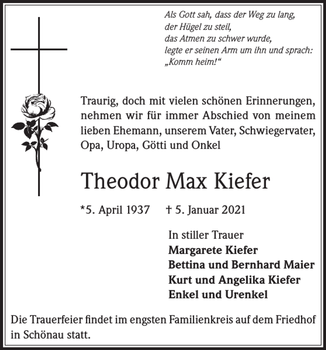 <p>Als Gott sah, dass der Weg zu lang,<br />der Hügel zu steil,<br />das Atmen zu schwer wurde,<br />legte er seinen Arm um ihn und sprach:<br />„Komm heim!“</p><p>Traurig, doch mit vielen schönen Erinnerungen,<br />nehmen wir für immer Abschied von meinem<br />lieben Ehemann, unserem Vater, Schwiegervater,<br />Opa, Uropa, Götti und Onkel</p><p>Theodor Max Kiefer<br />*5. April 1937</p><p>† 5. Januar 2021<br />In stiller Trauer<br />Margarete Kiefer<br />Bettina und Bernhard Maier<br />Kurt und Angelika Kiefer<br />Enkel und Urenkel</p><p>Die Trauerfeier findet im engsten Familienkreis auf dem Friedhof<br />in Schönau statt.</p>