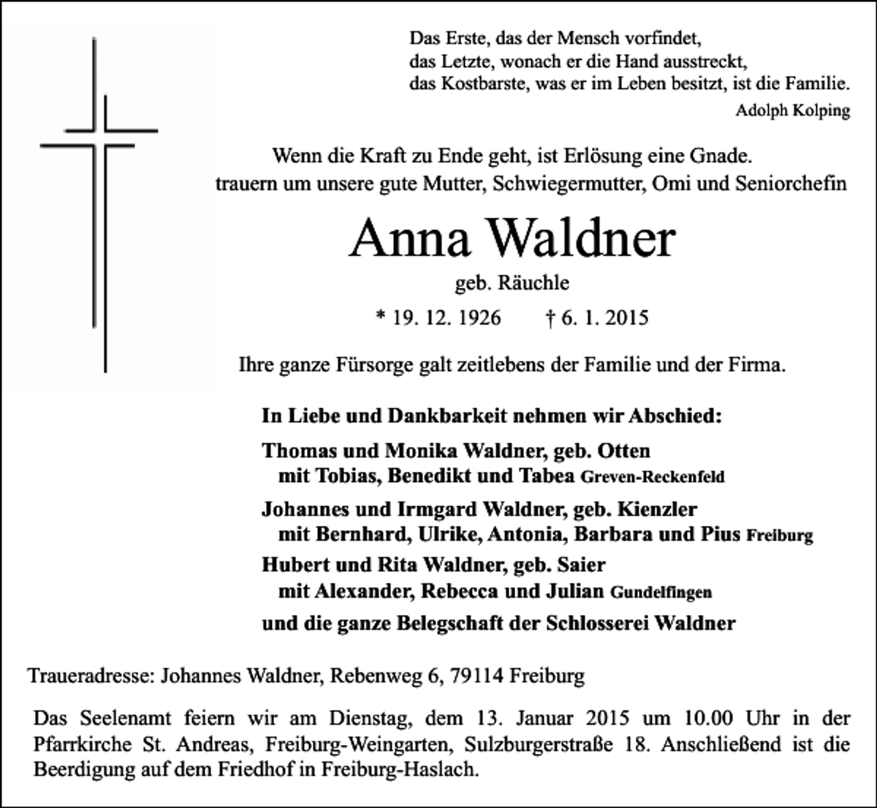 <p>Das Erste, das der Mensch vorfindet,<br />das Letzte, wonach er die Hand ausstreckt,<br />das Kostbarste, was er im Leben besitzt, ist die Familie.<br />Adolph Kolping</p><p>Wenn die Kraft zu Ende geht, ist Erlösung eine Gnade.<br />Wir trauern um unsere gute Mutter, Schwiegermutter, Omi und Seniorchefin</p><p>Anna Waldner<br />geb. Räuchle</p><p>* 19. 12. 1926</p><p>† 6. 1. 2015</p><p>Ihre ganze Fürsorge galt zeitlebens der Familie und der Firma.<br />In Liebe und Dankbarkeit nehmen wir Abschied:<br />Thomas und Monika Waldner, geb. Otten<br />mit Tobias, Benedikt und Tabea Greven-Reckenfeld<br />Johannes und Irmgard Waldner, geb. Kienzler<br />mit Bernhard, Ulrike, Antonia, Barbara und Pius Freiburg<br />Hubert und Rita Waldner, geb. Saier<br />mit Alexander, Rebecca und Julian Gundelfingen<br />und die ganze Belegschaft der Schlosserei Waldner<br />Traueradresse: Johannes Waldner, Rebenweg 6, 79114 Freiburg<br />Das Seelenamt feiern wir am Dienstag, dem 13. Januar 2015 um 10.00 Uhr in der<br />Pfarrkirche St. Andreas, Freiburg-Weingarten, Sulzburgerstraße 18. Anschließend ist die<br />Beerdigung auf dem Friedhof in Freiburg-Haslach.</p>