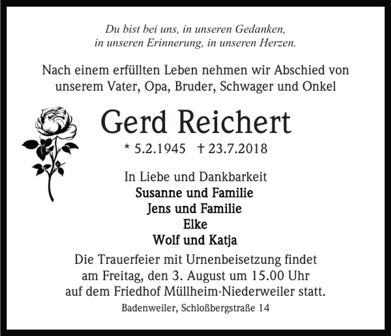 <p>Du bist bei uns, in unseren Gedanken,<br />in unseren Erinnerung, in unseren Herzen.</p><p>Nach einem erfüllten Leben nehmen wir Abschied von<br />unserem Vater, Opa, Bruder, Schwager und Onkel</p><p>Gerd Reichert<br />* 5.2.1945 † 23.7.2018<br />In Liebe und Dankbarkeit</p><p>Die Trauerfeier mit Urnenbeisetzung findet<br />am Freitag, den 3. August um 15.00 Uhr<br />auf dem Friedhof Müllheim-Niederweiler statt.<br />Badenweiler, Schloßbergstraße 14</p>
