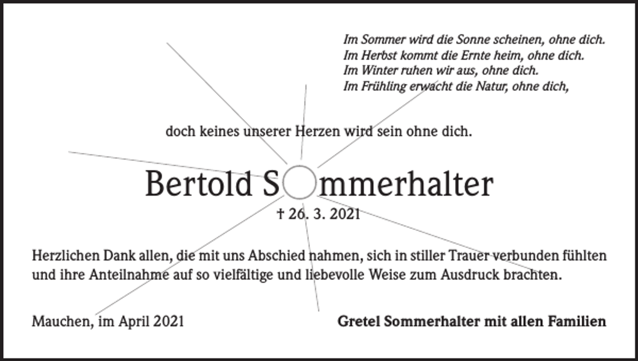 <p>Im Sommer wird die Sonne scheinen, ohne dich.<br />Im Herbst kommt die Ernte heim, ohne dich.<br />Im Winter ruhen wir aus, ohne dich.<br />Im Frühling erwacht die Natur, ohne dich,</p><p>doch keines unserer Herzen wird sein ohne dich.</p><p>Bertold S mmerhalter<br />† 26. 3. 2021</p><p>Herzlichen Dank allen, die mit uns Abschied nahmen, sich in stiller Trauer verbunden fühlten<br />und ihre Anteilnahme auf so vielfältige und liebevolle Weise zum Ausdruck brachten.<br />Mauchen, im April 2021</p><p>Gretel Sommerhalter mit allen Familien</p>