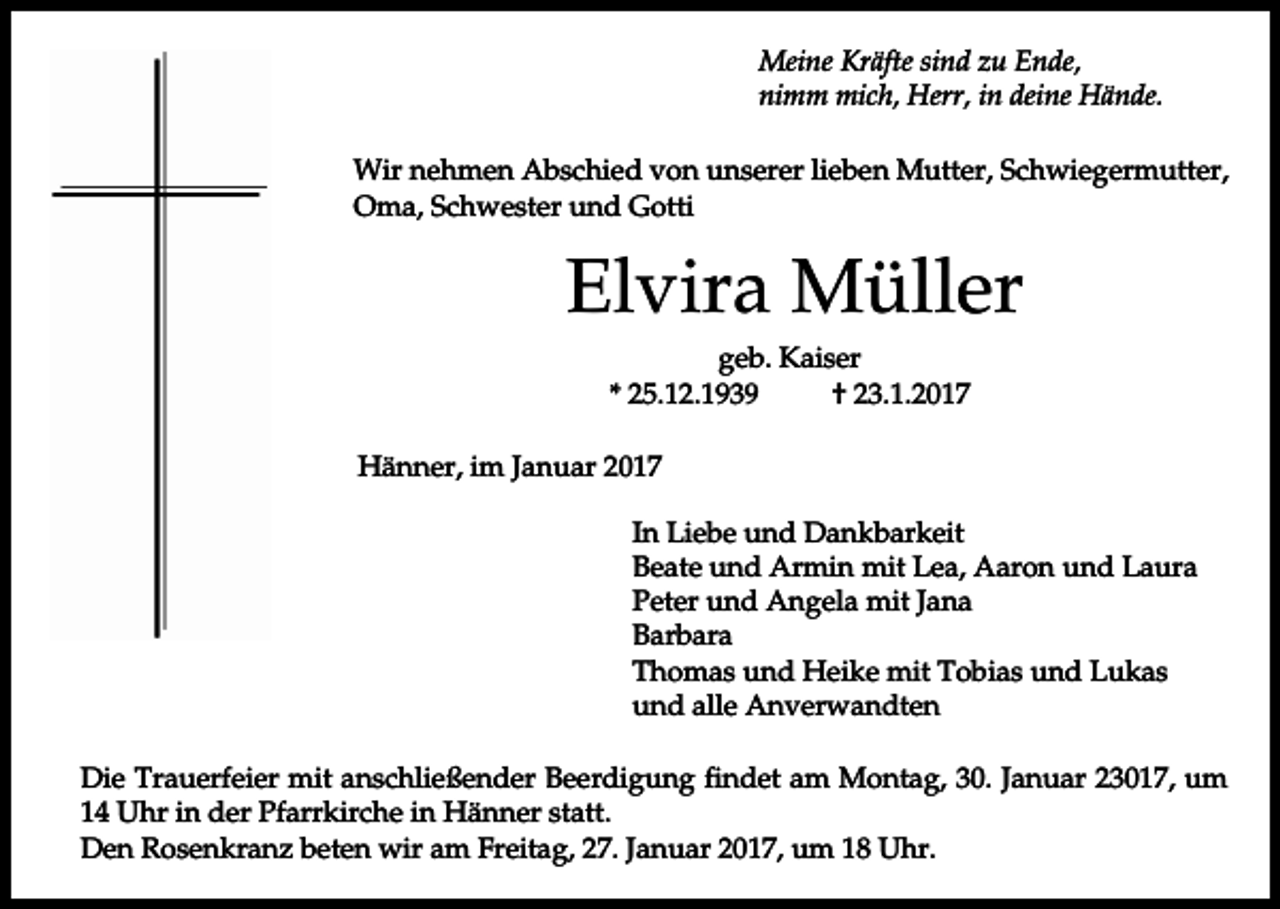 <p>Meine Kräfte sind zu Ende,<br />nimm mich, Herr, in deine Hände.<br />Wir nehmen Abschied von unserer lieben Mutter, Schwiegermutter,<br />Oma, Schwester und Gotti</p><p>Elvira Müller<br />geb. Kaiser<br />* 25.12.1939<br />† 23.1.2017<br />Hänner, im Januar 2017<br />In Liebe und Dankbarkeit<br />Beate und Armin mit Lea, Aaron und Laura<br />Peter und Angela mit Jana<br />Barbara<br />Thomas und Heike mit Tobias und Lukas<br />und alle Anverwandten<br />Die Trauerfeier mit anschließender Beerdigung findet am Montag, 30. Januar 23017, um<br />14 Uhr in der Pfarrkirche in Hänner statt.<br />Den Rosenkranz beten wir am Freitag, 27. Januar 2017, um 18 Uhr.</p>