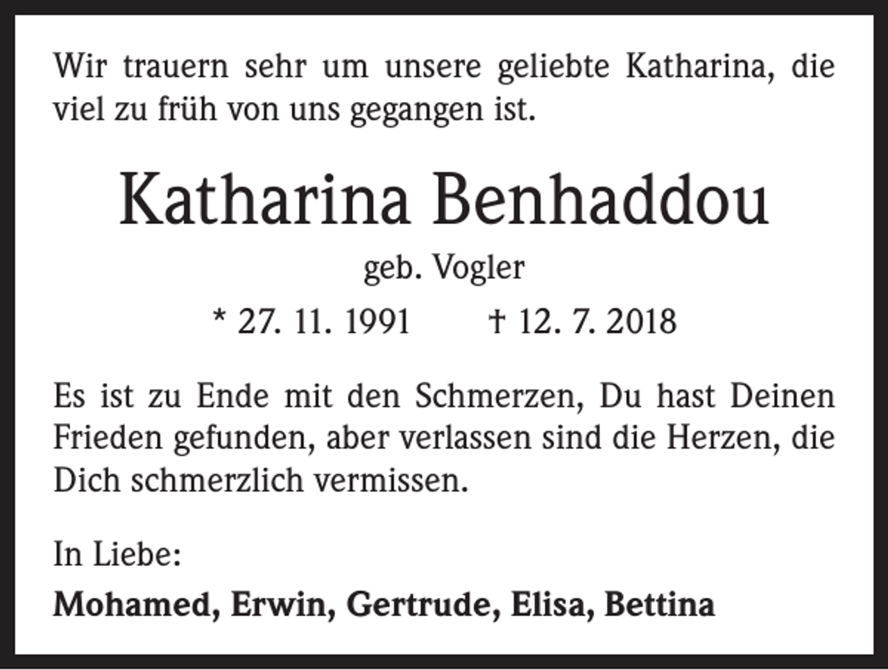 <p>Wir trauern sehr um unsere geliebte Katharina, die<br />viel zu früh von uns gegangen ist.</p><p>Katharina Benhaddou<br />geb. Vogler<br />* 27. 11. 1991 † 12. 7. 2018<br />Es ist zu Ende mit den Schmerzen, Du hast Deinen<br />Frieden gefunden, aber verlassen sind die Herzen, die<br />Dich schmerzlich vermissen.<br />In Liebe:<br />Mohamed, Erwin, Gertrude, Elisa, Bettina</p>