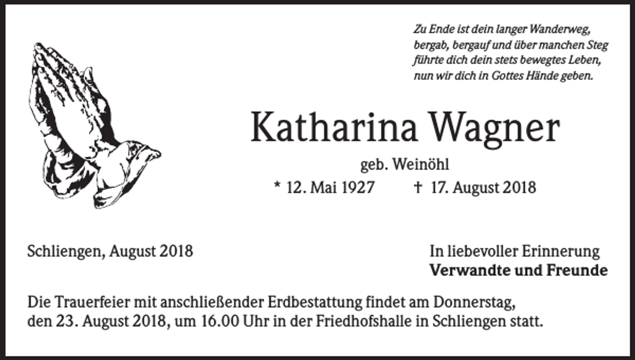 <p>Zu Ende ist dein langer Wanderweg,<br />bergab, bergauf und über manchen Steg<br />führte dich dein stets bewegtes Leben,<br />nun wir dich in Gottes Hände geben.</p><p>Katharina Wagner<br />geb. Weinöhl<br />* 12. Mai 1927<br />† 17. August 2018</p><p>Schliengen, August 2018</p><p>In liebevoller Erinnerung<br />Verwandte und Freunde</p><p>Die Trauerfeier mit anschließender Erdbestattung findet am Donnerstag,<br />den 23. August 2018, um 16.00 Uhr in der Friedhofshalle in Schliengen statt.</p>