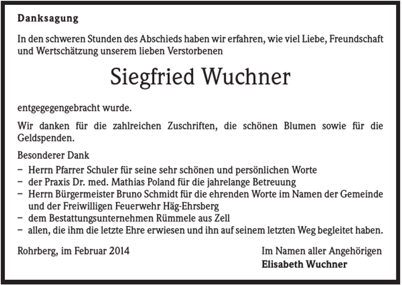 <p>Danksagung<br />In den schweren Stunden des Abschieds haben wir erfahren, wie viel Liebe, Freundschaft<br />und Wertschätzung unserem lieben Verstorbenen</p><p>Siegfried Wuchner<br />entgegegengebracht wurde.<br />Wir danken für die zahlreichen Zuschriften, die schönen Blumen sowie für die<br />Geldspenden.<br />Besonderer Dank<br />– Herrn Pfarrer Schuler für seine sehr schönen und persönlichen Worte<br />– der Praxis Dr. med. Mathias Poland für die jahrelange Betreuung<br />– Herrn Bürgermeister Bruno Schmidt für die ehrenden Worte im Namen der Gemeinde<br />und der Freiwilligen Feuerwehr Häg-Ehrsberg<br />– dem Bestattungsunternehmen Rümmele aus Zell<br />– allen, die ihm die letzte Ehre erwiesen und ihn auf seinem letzten Weg begleitet haben.<br />Rohrberg, im Februar 2014</p><p>Im Namen aller Angehörigen<br />Elisabeth Wuchner</p>