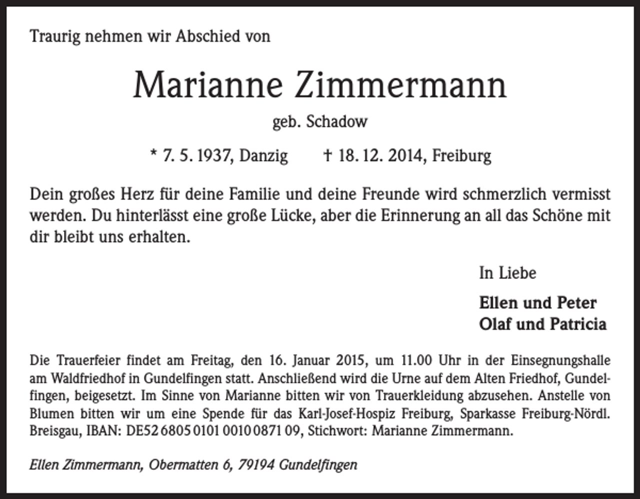 <p>Traurig nehmen wir Abschied von</p><p>Marianne Zimmermann<br />geb. Schadow<br />* 7. 5. 1937, Danzig † 18. 12. 2014, Freiburg<br />Dein großes Herz für deine Familie und deine Freunde wird schmerzlich vermisst<br />werden. Du hinterlässt eine große Lücke, aber die Erinnerung an all das Schöne mit<br />dir bleibt uns erhalten.<br />In Liebe<br />Ellen und Peter<br />Olaf und Patricia<br />Die Trauerfeier findet am Freitag, den 16. Januar 2015, um 11.00 Uhr in der Ein­segnungshalle<br />am Waldfriedhof in Gundelfingen statt. Anschließend wird die Urne auf dem Alten Friedhof, Gundelfingen, beigesetzt. Im Sinne von Marianne bitten wir von Trauerkleidung abzusehen. Anstelle von<br />Blumen bitten wir um eine Spende für das Karl-Josef-Hospiz Freiburg, Sparkasse Freiburg-Nördl.<br />Breisgau, IBAN: DE52 6805 0101 001871 09, Stichwort: Marianne Zimmermann.<br />Ellen Zimmermann, Obermatten 6, 79194 Gundelfingen</p>
