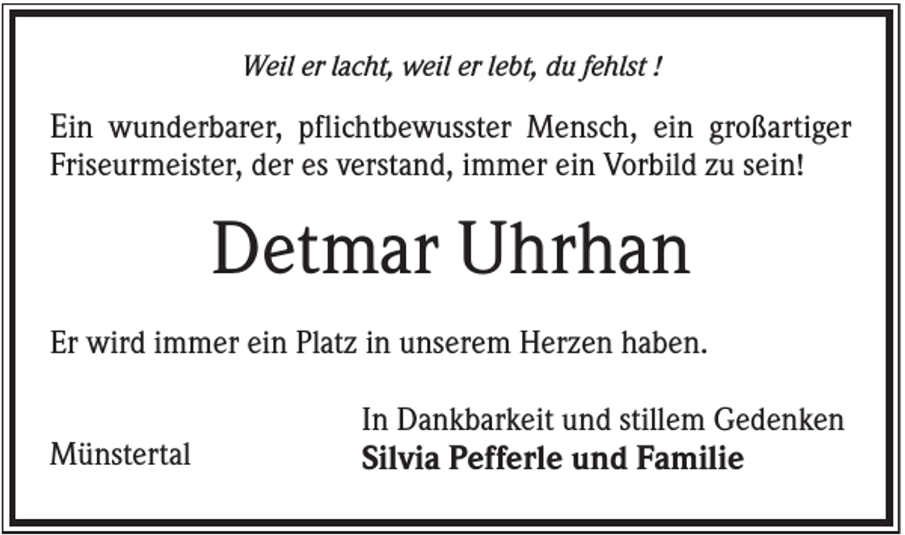 <p>Weil er lacht, weil er lebt, du fehlst !</p><p>Ein wunderbarer, pflichtbewusster Mensch, ein großartiger<br />Friseurmeister, der es verstand, immer ein Vorbild zu sein!</p><p>Detmar Uhrhan<br />Er wird immer ein Platz in unserem Herzen haben.<br />Münstertal</p><p>In Dankbarkeit und stillem Gedenken<br />Silvia Pefferle und Familie</p>