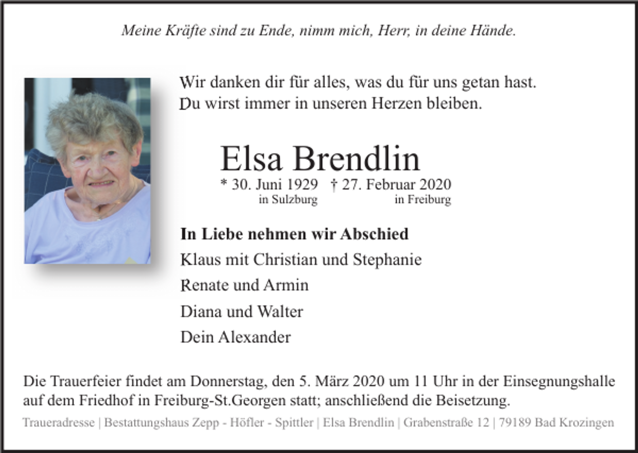 <p>Meine Kräfte sind zu Ende, nimm mich, Herr, in deine Hände.</p><p>Wir danken dir für alles, was du für uns getan hast.<br />Du wirst immer in unseren Herzen bleiben.</p><p>Elsa Brendlin<br />* 30. Juni 1929 † 27. Februar 2020<br />in Sulzburg</p><p>in Freiburg</p><p>In Liebe nehmen wir Abschied<br />Klaus mit Christian und Stephanie<br />Renate und Armin<br />Diana und Walter<br />Dein Alexander<br />Die Trauerfeier findet am Donnerstag, den 5. März 2020 um 11 Uhr in der Einsegnungshalle<br />auf dem Friedhof in Freiburg-St.Georgen statt; anschließend die Beisetzung.<br />Traueradresse | Bestattungshaus Zepp - Höfler - Spittler | Elsa Brendlin | Grabenstraße 12 | 79189 Bad Krozingen</p>