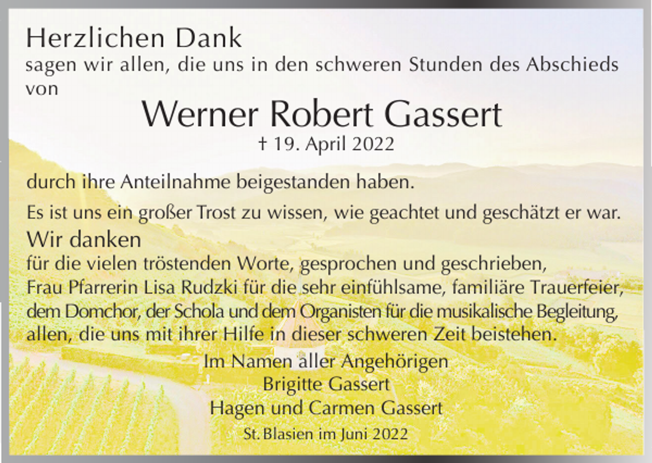 <p>Herzlichen Dank</p><p>sagen wir allen, die uns in den schweren Stunden des Abschieds<br />von</p><p>Werner Robert Gassert<br />† 19. April 2022</p><p>durch ihre Anteilnahme beigestanden haben.<br />Es ist uns ein großer Trost zu wissen, wie geachtet und geschätzt er war.</p><p>Wir danken</p><p>für die vielen tröstenden Worte, gesprochen und geschrieben,<br />Frau Pfarrerin Lisa Rudzki für die sehr einfühlsame, familiäre Trauerfeier,<br />dem Domchor, der Schola und dem Organisten für die musikalische Begleitung,<br />allen, die uns mit ihrer Hilfe in dieser schweren Zeit beistehen.<br />Im Namen aller Angehörigen<br />Brigitte Gassert<br />Hagen und Carmen Gassert<br />St. Blasien im Juni 2022</p>