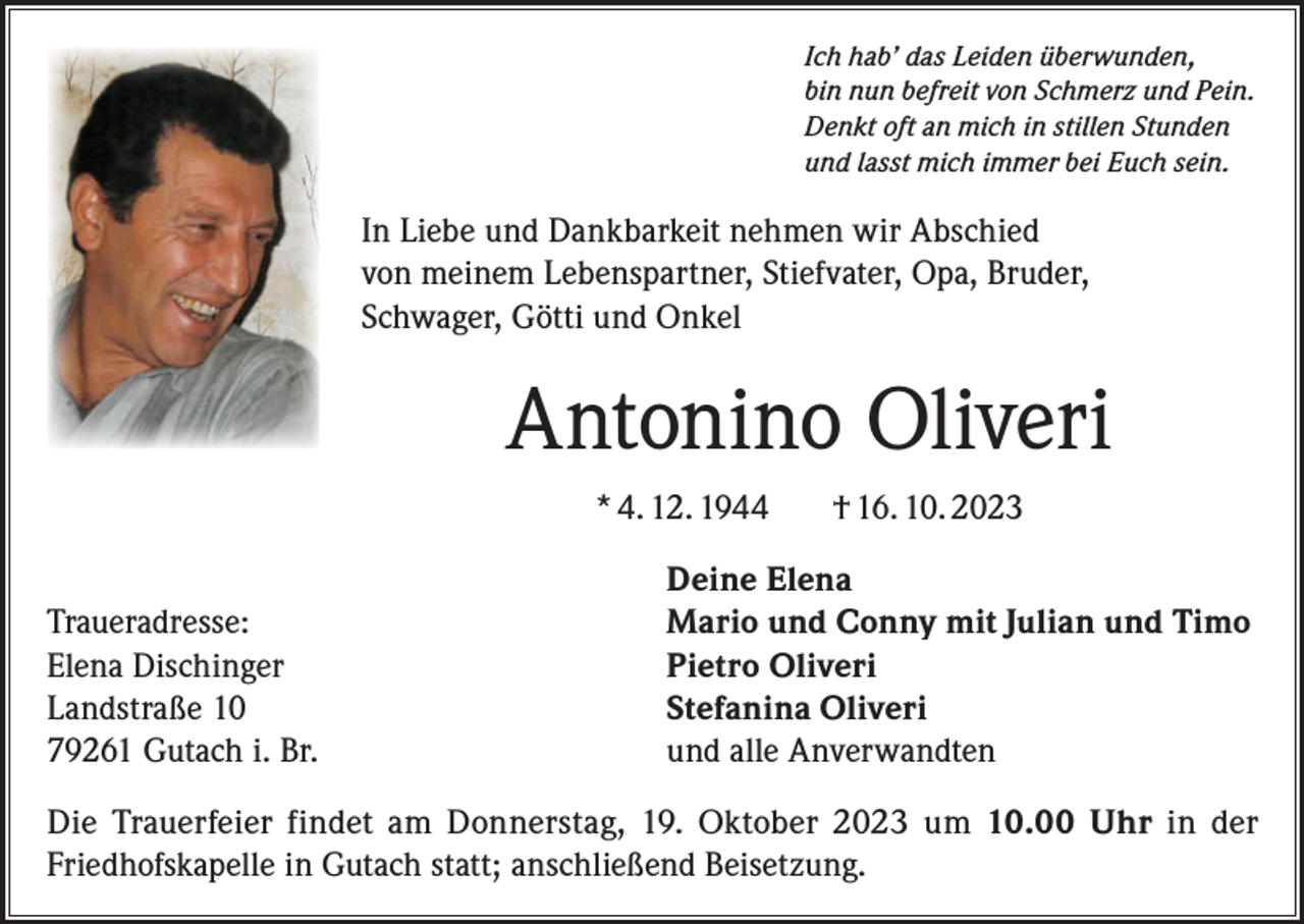 <p>Ich hab’ das Leiden überwunden,<br />bin nun befreit von Schmerz und Pein.<br />Denkt oft an mich in stillen Stunden<br />und lasst mich immer bei Euch sein.</p><p>In Liebe und Dankbarkeit nehmen wir Abschied<br />von meinem Lebenspartner, Stiefvater, Opa, Bruder,<br />Schwager, Götti und Onkel</p><p>Antonino Oliveri<br />* 4. 12. 1944</p><p>Traueradresse:<br />Elena Dischinger<br />Landstraße 10<br />79261 Gutach i. Br.</p><p>† 16. 10. 2023</p><p>Deine Elena<br />Mario und Conny mit Julian und Timo<br />Pietro Oliveri<br />Stefanina Oliveri<br />und alle Anverwandten</p><p>Die Trauerfeier findet am Donnerstag, 19. Oktober 2023 um 10.00 Uhr in der<br />Friedhofskapelle in Gutach statt; anschließend Beisetzung.</p>