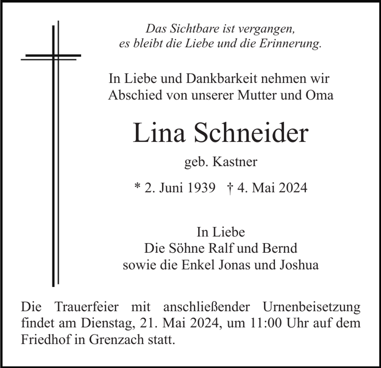 <p>Das Sichtbare ist vergangen,<br />es bleibt die Liebe und die Erinnerung.</p><p>In Liebe und Dankbarkeit nehmen wir<br />Abschied von unserer Mutter und Oma</p><p>Lina Schneider<br />geb. Kastner<br />* 2. Juni 1939 † 4. Mai 2024<br />In Liebe<br />Die Söhne Ralf und Bernd<br />sowie die Enkel Jonas und Joshua<br />Die Trauerfeier mit anschließender Urnenbeisetzung<br />findet am Dienstag, 21. Mai 2024, um 11:00 Uhr auf dem<br />Friedhof in Grenzach statt.</p>