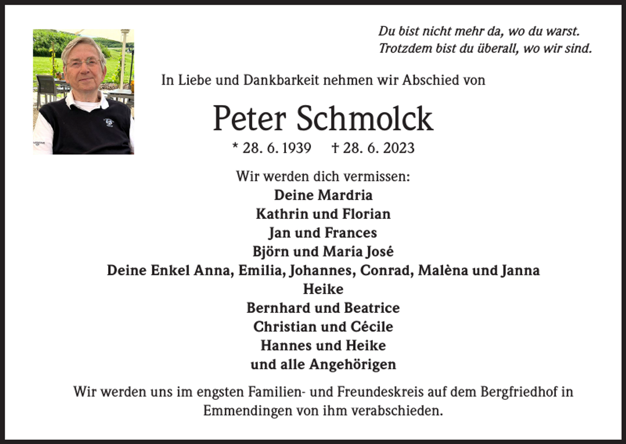 <p>Du bist nicht mehr da, wo du warst.<br />Trotzdem bist du überall, wo wir sind.</p><p>In Liebe und Dankbarkeit nehmen wir Abschied von</p><p>Peter Schmolck<br />* 28. 6. 1939</p><p>† 28. 6. 2023</p><p>Wir werden dich vermissen:<br />Deine Mardria<br />Kathrin und Florian<br />Jan und Frances<br />Björn und María José<br />Deine Enkel Anna, Emilia, Johannes, Conrad, Malèna und Janna<br />Heike<br />Bernhard und Beatrice<br />Christian und Cécile<br />Hannes und Heike<br />und alle Angehörigen<br />Wir werden uns im engsten Familien- und Freundeskreis auf dem Bergfriedhof in<br />Emmendingen von ihm verabschieden.</p>