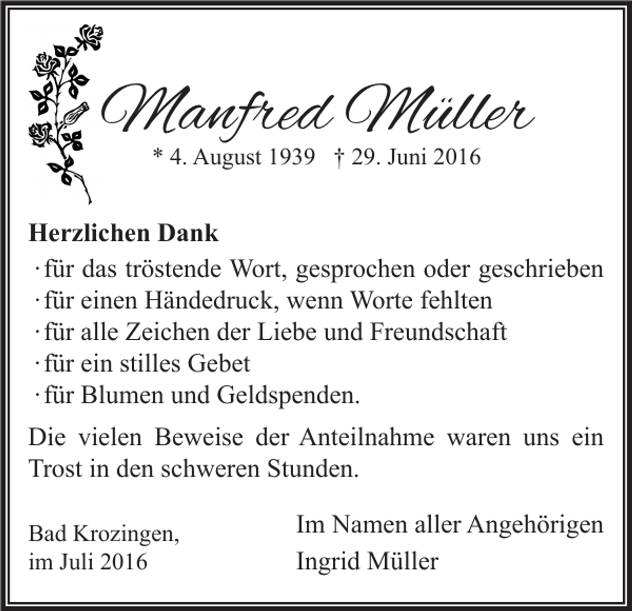 <p>Manfred Müller<br />* 4. August 1939 † 29. Juni 2016</p><p>Herzlichen Dank<br />∙ für das tröstende Wort, gesprochen oder geschrieben<br />∙ für einen Händedruck, wenn Worte fehlten<br />∙ für alle Zeichen der Liebe und Freundschaft<br />∙ für ein stilles Gebet<br />∙ für Blumen und Geldspenden.<br />Die vielen Beweise der Anteilnahme waren uns ein<br />Trost in den schweren Stunden.<br />Bad Krozingen,<br />im Juli 2016</p><p>Im Namen aller Angehörigen<br />Ingrid Müller</p>