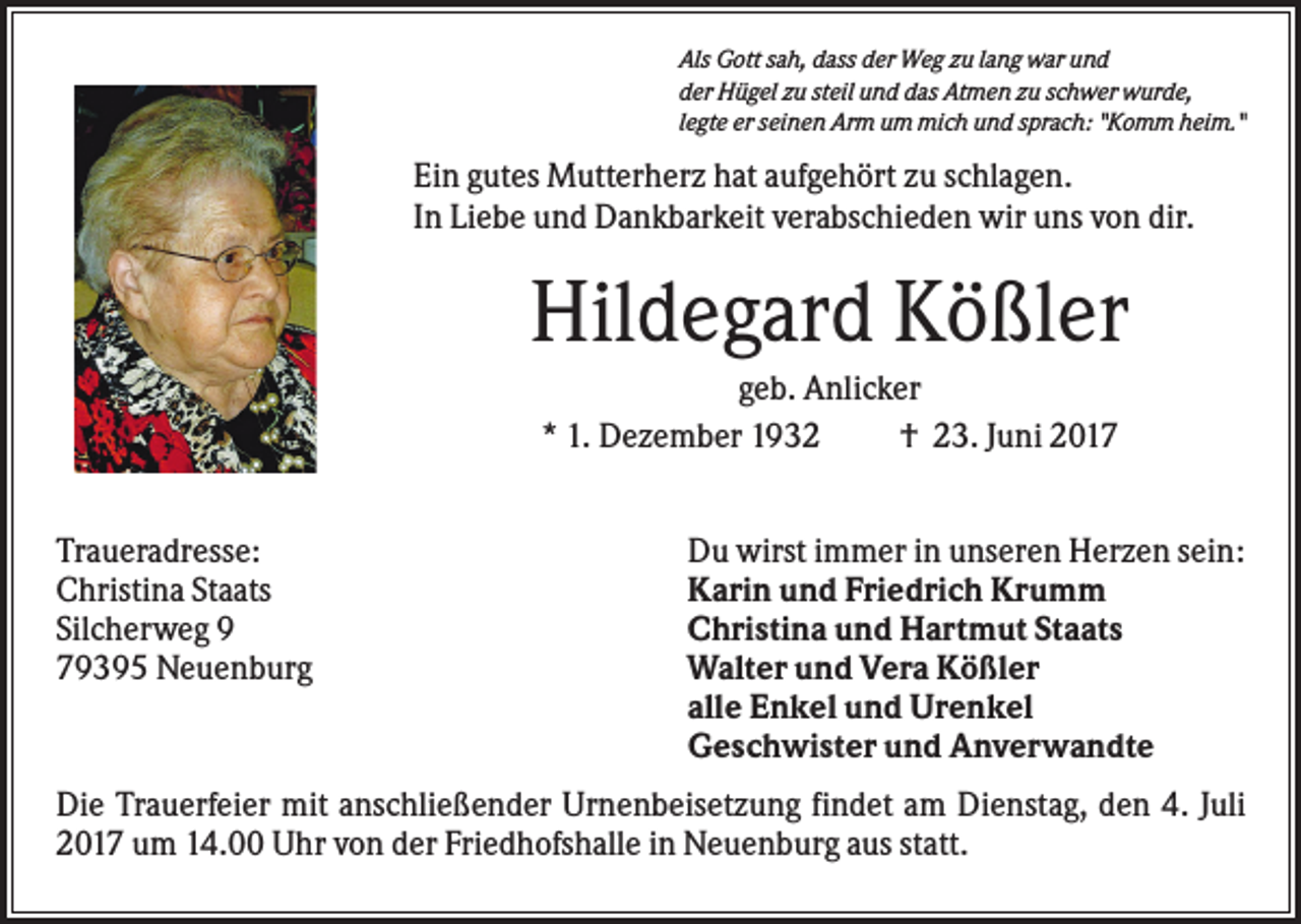 <p>Als Gott sah, dass der Weg zu lang war und<br />der Hügel zu steil und das Atmen zu schwer wurde,<br />legte er seinen Arm um mich und sprach: "Komm heim."</p><p>Ein gutes Mutterherz hat aufgehört zu schlagen.<br />In Liebe und Dankbarkeit verabschieden wir uns von dir.</p><p>Hildegard Kößler<br />geb. Anlicker<br />* 1. Dezember 1932<br />† 23. Juni 2017<br />Traueradresse:<br />Christina Staats<br />Silcherweg 9<br />79395 Neuenburg</p><p>Du wirst immer in unseren Herzen sein:<br />Karin und Friedrich Krumm<br />Christina und Hartmut Staats<br />Walter und Vera Kößler<br />alle Enkel und Urenkel<br />Geschwister und Anverwandte</p><p>Die Trauerfeier mit anschließender Urnenbeisetzung findet am Dienstag, den 4. Juli<br />2017 um 14.00 Uhr von der Friedhofshalle in Neuenburg aus statt.</p>