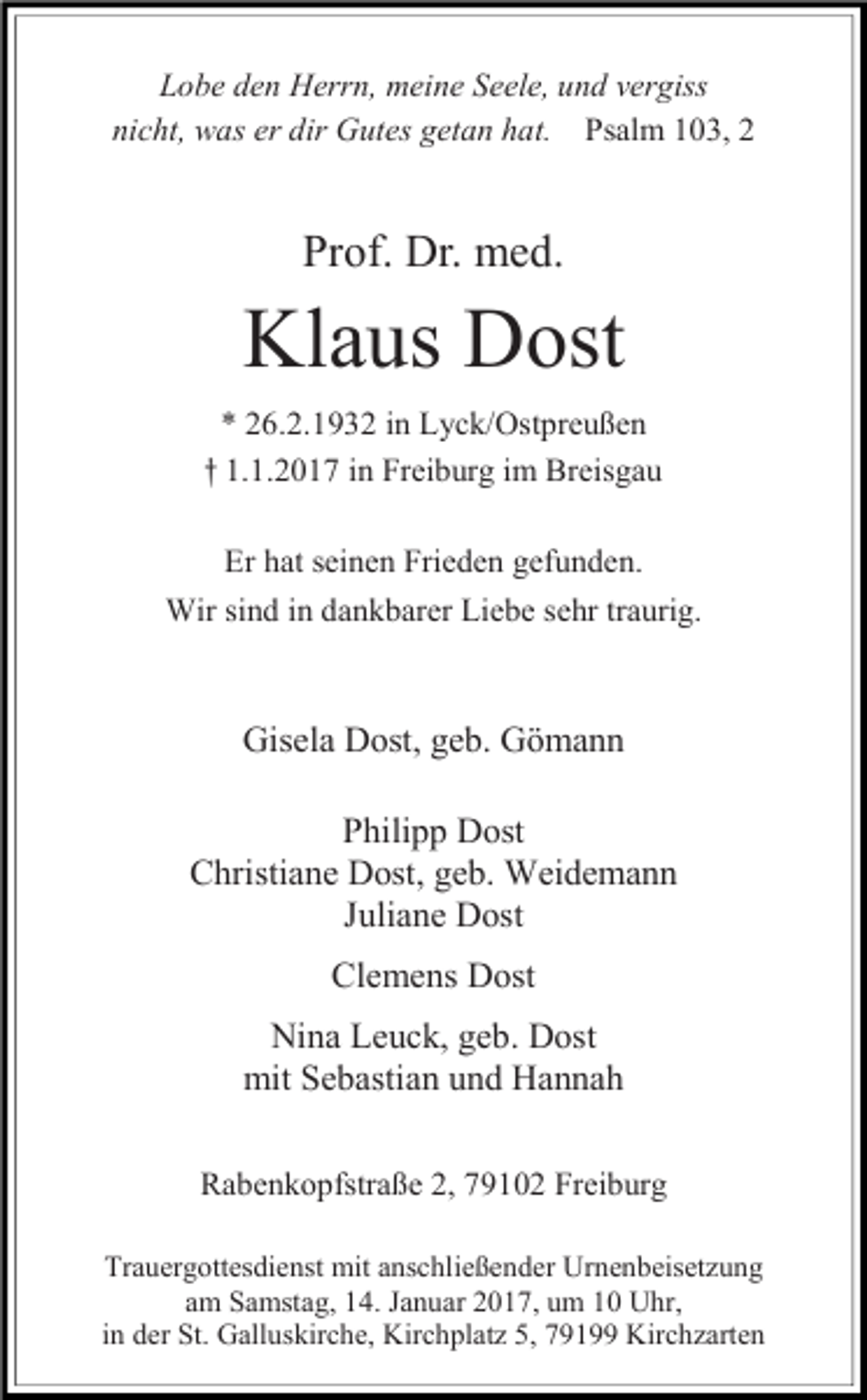 <p>Lobe den Herrn, meine Seele, und vergiss<br />nicht, was er dir Gutes getan hat. Psalm 103, 2</p><p>Prof. Dr. med.</p><p>Klaus Dost<br />* 26.2.1932 in Lyck/Ostpreußen<br />† 1.1.2017 in Freiburg im Breisgau<br />Er hat seinen Frieden gefunden.<br />Wir sind in dankbarer Liebe sehr traurig.</p><p>Gisela Dost, geb. Gömann<br />Philipp Dost<br />Christiane Dost, geb. Weidemann<br />Juliane Dost<br />Clemens Dost<br />Nina Leuck, geb. Dost<br />mit Sebastian und Hannah<br />Rabenkopfstraße 2, 79102 Freiburg<br />Trauergottesdienst mit anschließender Urnenbeisetzung<br />am Samstag, 14. Januar 2017, um 10 Uhr,<br />in der St. Galluskirche, Kirchplatz 5, 79199 Kirchzarten</p>