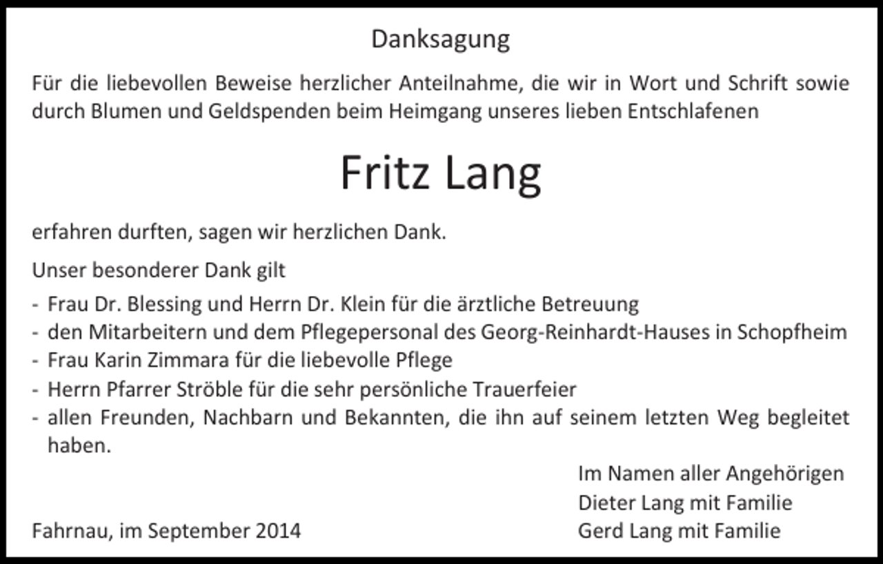<p>Danksagung<br />Für die liebevollen Beweise herzlicher Anteilnahme, die wir in Wort und Schrift sowie<br />durch Blumen und Geldspenden beim Heimgang unseres lieben Entschlafenen</p><p>Fritz Lang<br />erfahren durften, sagen wir herzlichen Dank.<br />Unser besonderer Dank gilt<br />- Frau Dr. Blessing und Herrn Dr. Klein für die ärztliche Betreuung<br />- den Mitarbeitern und dem Pflegepersonal des Georg-Reinhardt-Hauses in Schopfheim<br />- Frau Karin Zimmara für die liebevolle Pflege<br />- Herrn Pfarrer Ströble für die sehr persönliche Trauerfeier<br />- allen Freunden, Nachbarn und Bekannten, die ihn auf seinem letzten Weg begleitet<br />haben.<br />Im Namen aller Angehörigen<br />Dieter Lang mit Familie<br />Fahrnau, im September 2014<br />Gerd Lang mit Familie</p>
