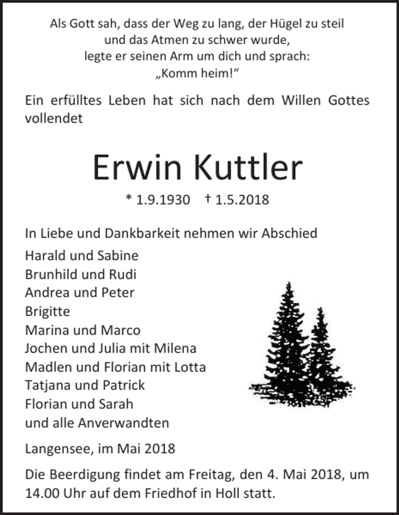 <p>Als Gott sah, dass der Weg zu lang, der Hügel zu steil<br />und das Atmen zu schwer wurde,<br />legte er seinen Arm um dich und sprach:<br />„Komm heim!“</p><p>Ein erfülltes Leben hat sich nach dem Willen Gottes<br />vollendet</p><p>Erwin Kuttler<br />* 1.9.1930 † 1.5.2018</p><p>In Liebe und Dankbarkeit nehmen wir Abschied<br />Harald und Sabine<br />Brunhild und Rudi<br />Andrea und Peter<br />Brigitte<br />Marina und Marco<br />Jochen und Julia mit Milena<br />Madlen und Florian mit Lotta<br />Tatjana und Patrick<br />Florian und Sarah<br />und alle Anverwandten<br />Langensee, im Mai 2018<br />Die Beerdigung findet am Freitag, den 4. Mai 2018, um<br />14.00 Uhr auf dem Friedhof in Holl statt.</p>