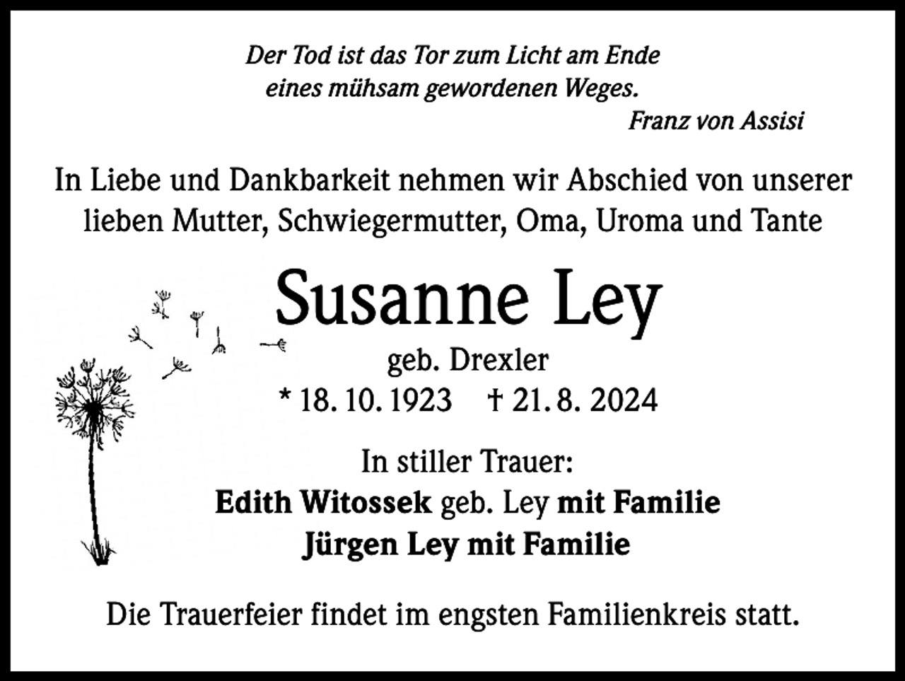 <p>Der Tod ist das Tor zum Licht am Ende<br />eines mühsam gewordenen Weges.<br />Franz von Assisi</p><p>In Liebe und Dankbarkeit nehmen wir Abschied von unserer<br />lieben Mutter, Schwiegermutter, Oma, Uroma und Tante</p><p>Susanne Ley<br />geb. Drexler<br />* 18. 10. 1923 † 21. 8. 2024</p><p>In stiller Trauer:<br />Edith Witossek geb. Ley mit Familie<br />Jürgen Ley mit Familie<br />Die Trauerfeier findet im engsten Familienkreis statt.</p>